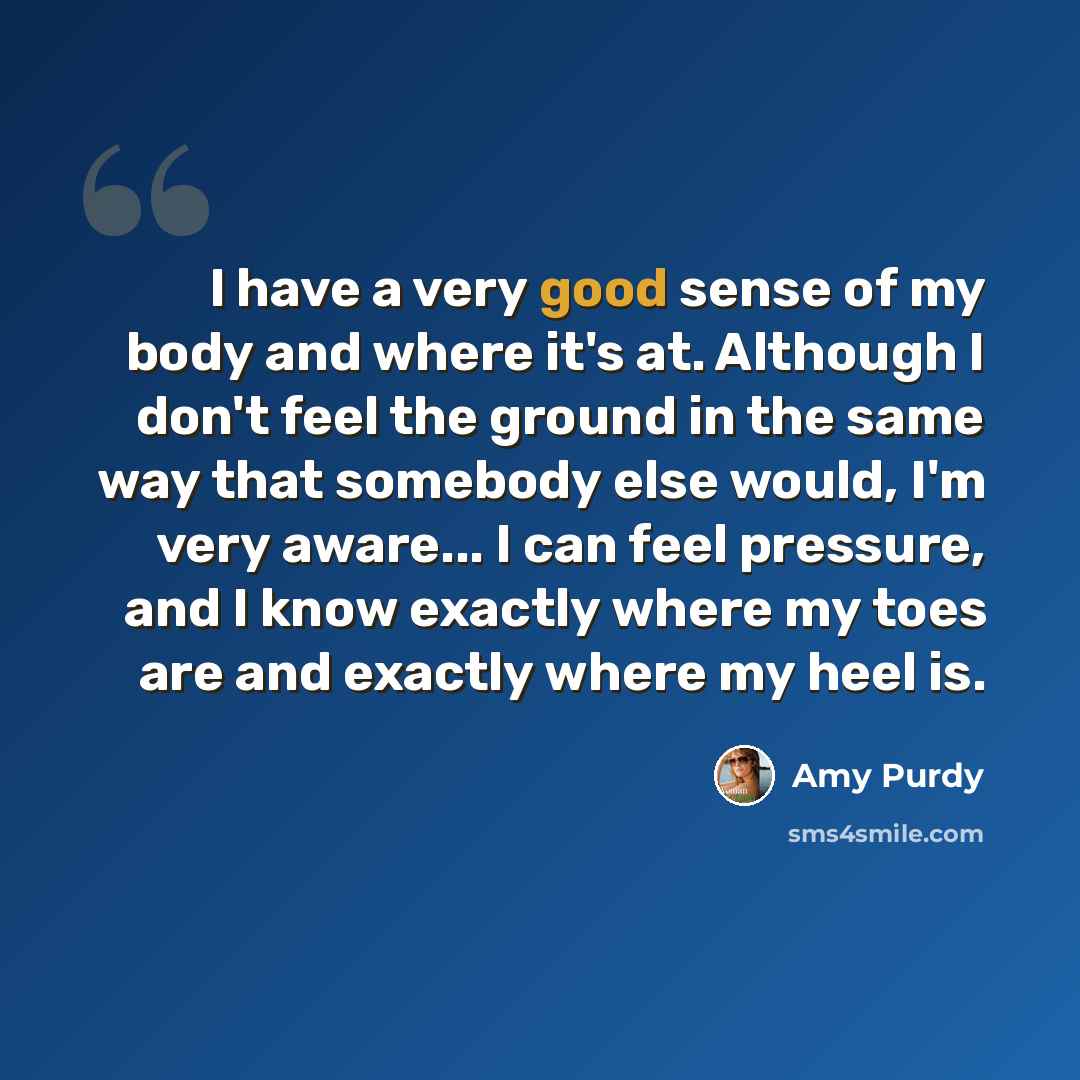 “I have a very good sense of my body and where it's at. Although I don't feel the ground in the same way that somebody else would, I'm very aware... I can feel pressure, and I know exactly where my toes are and exactly where my heel is.” quote by Amy Purdy