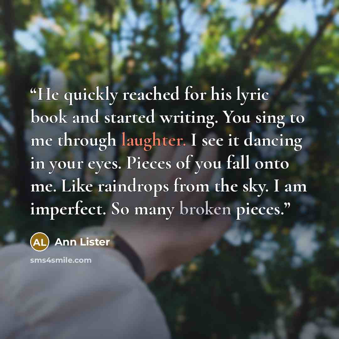 “He quickly reached for his lyric book and started writing. You sing to me through laughter. I see it dancing in your eyes. Pieces of you fall onto me. Like raindrops from the sky. I am imperfect. So many broken pieces.” quote by Ann Lister