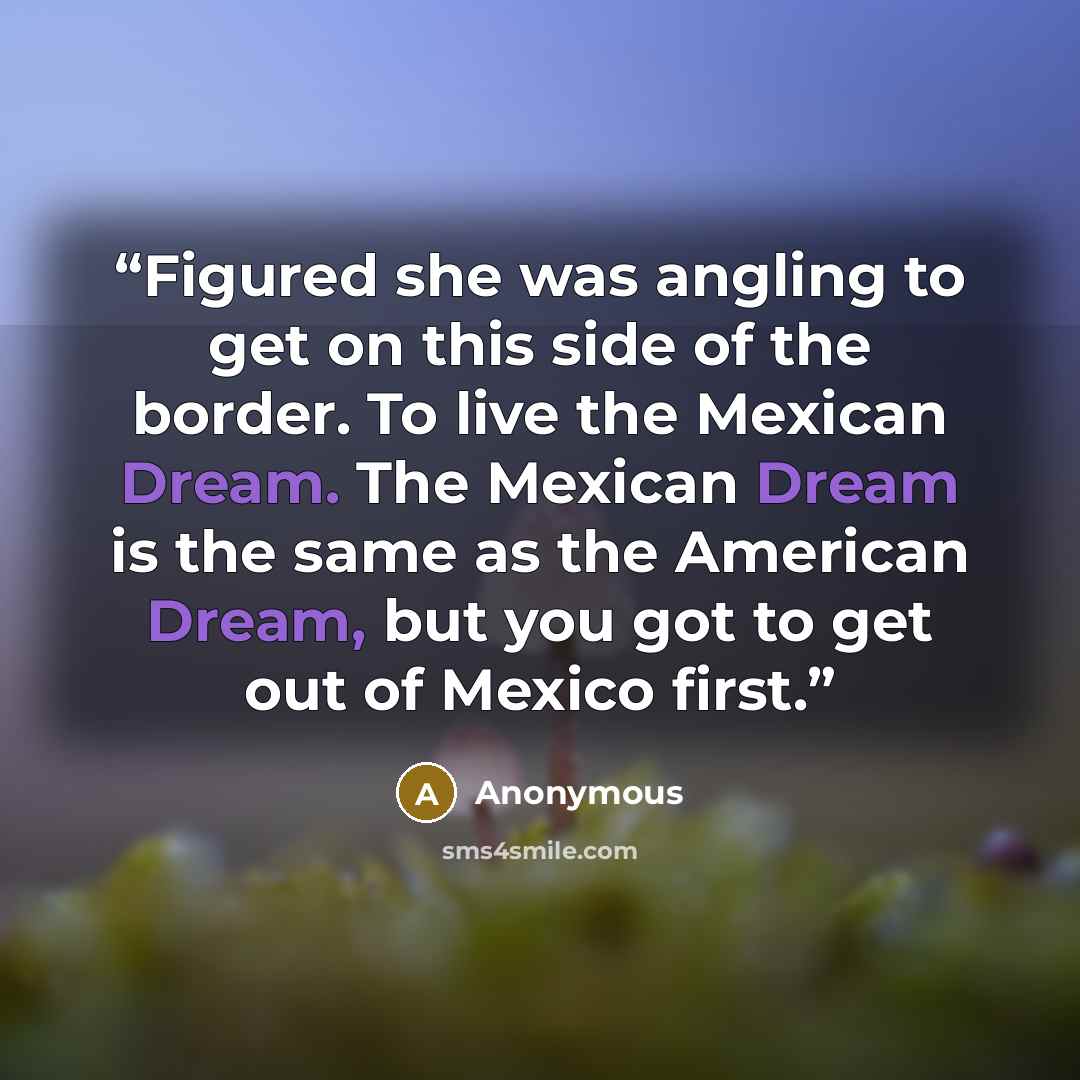 “Figured she was angling to get on this side of the border. To live the Mexican Dream. The Mexican Dream is the same as the American Dream, but you got to get out of Mexico first.” quote by Anonymous