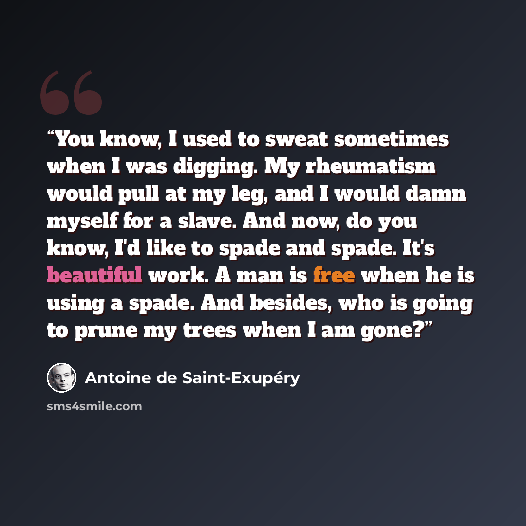 “You know, I used to sweat sometimes when I was digging. My rheumatism would pull at my leg, and I would damn myself for a slave. And now, do you know, I'd like to spade and spade. It's beautiful work. A man is free when he is using a spade. And besides, who is going to prune my trees when I am gone?” quote by Antoine de Saint-Exupéry