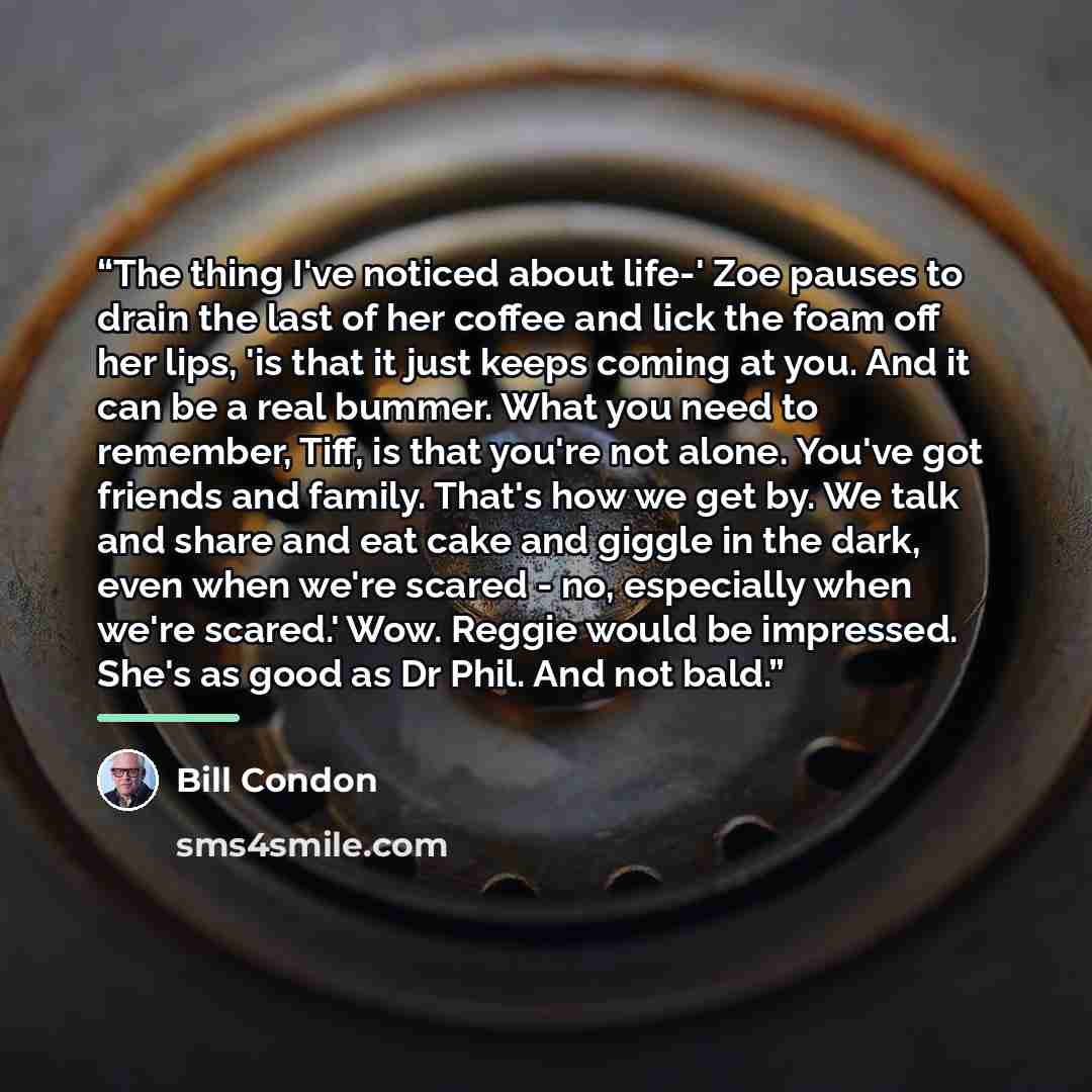 “The thing I've noticed about life-' Zoe pauses to drain the last of her coffee and lick the foam off her lips, 'is that it just keeps coming at you. And it can be a real bummer. What you need to remember, Tiff, is that you're not alone. You've got friends and family. That's how we get by. We talk…” quote by Bill Condon