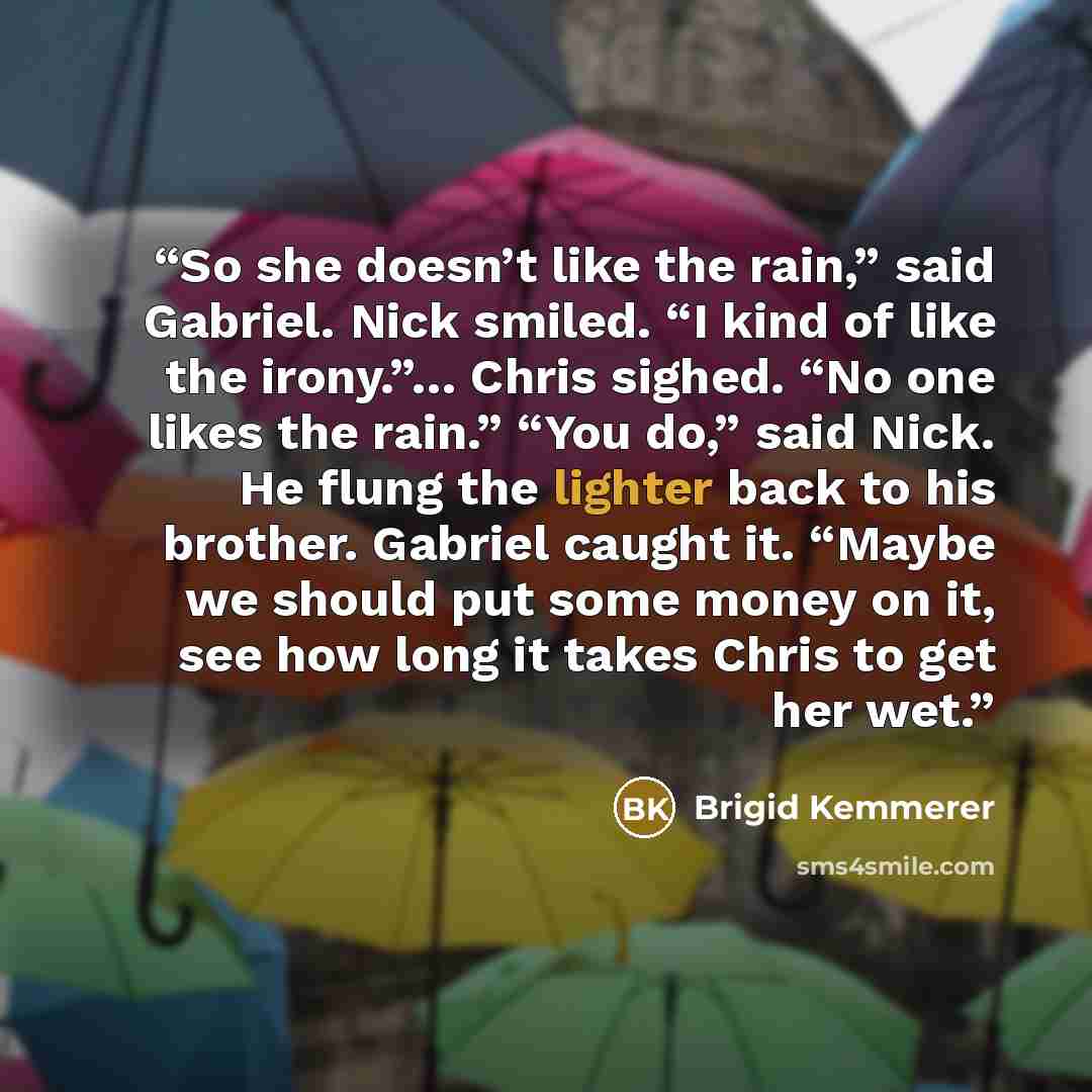 “So she doesn’t like the rain,” said Gabriel. Nick smiled. “I kind of like the irony.”… Chris sighed. “No one likes the rain.” “You do,” said Nick. He flung the lighter back to his brother. Gabriel caught it. “Maybe we should put some money on it, see how long it takes Chris to get her wet.” quote by Brigid Kemmerer
