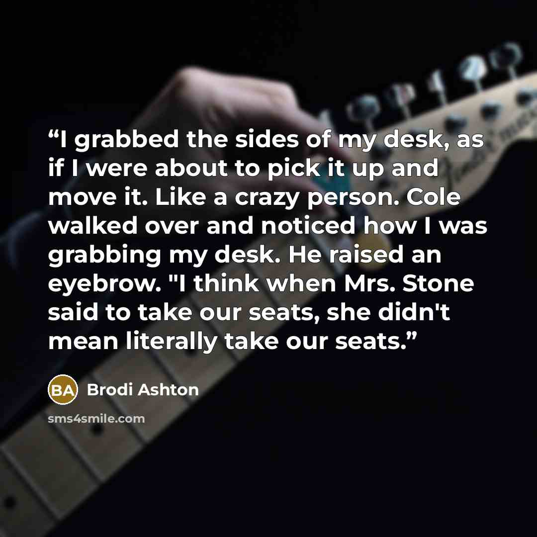 “I grabbed the sides of my desk, as if I were about to pick it up and move it. Like a crazy person. Cole walked over and noticed how I was grabbing my desk. He raised an eyebrow. "I think when Mrs. Stone said to take our seats, she didn't mean literally take our seats.” quote by Brodi Ashton