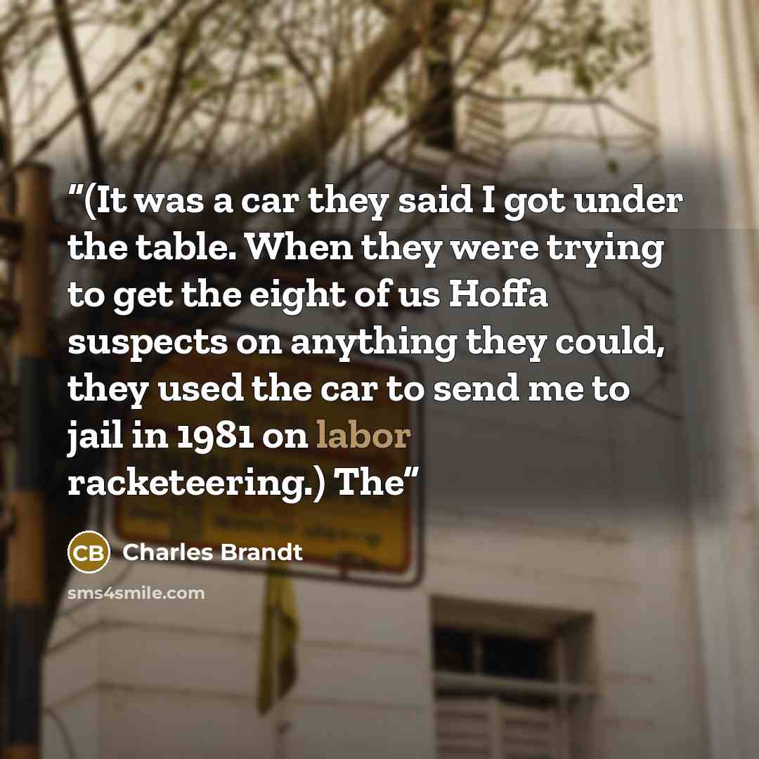 “(It was a car they said I got under the table. When they were trying to get the eight of us Hoffa suspects on anything they could, they used the car to send me to jail in 1981 on labor racketeering.) The” quote by Charles Brandt