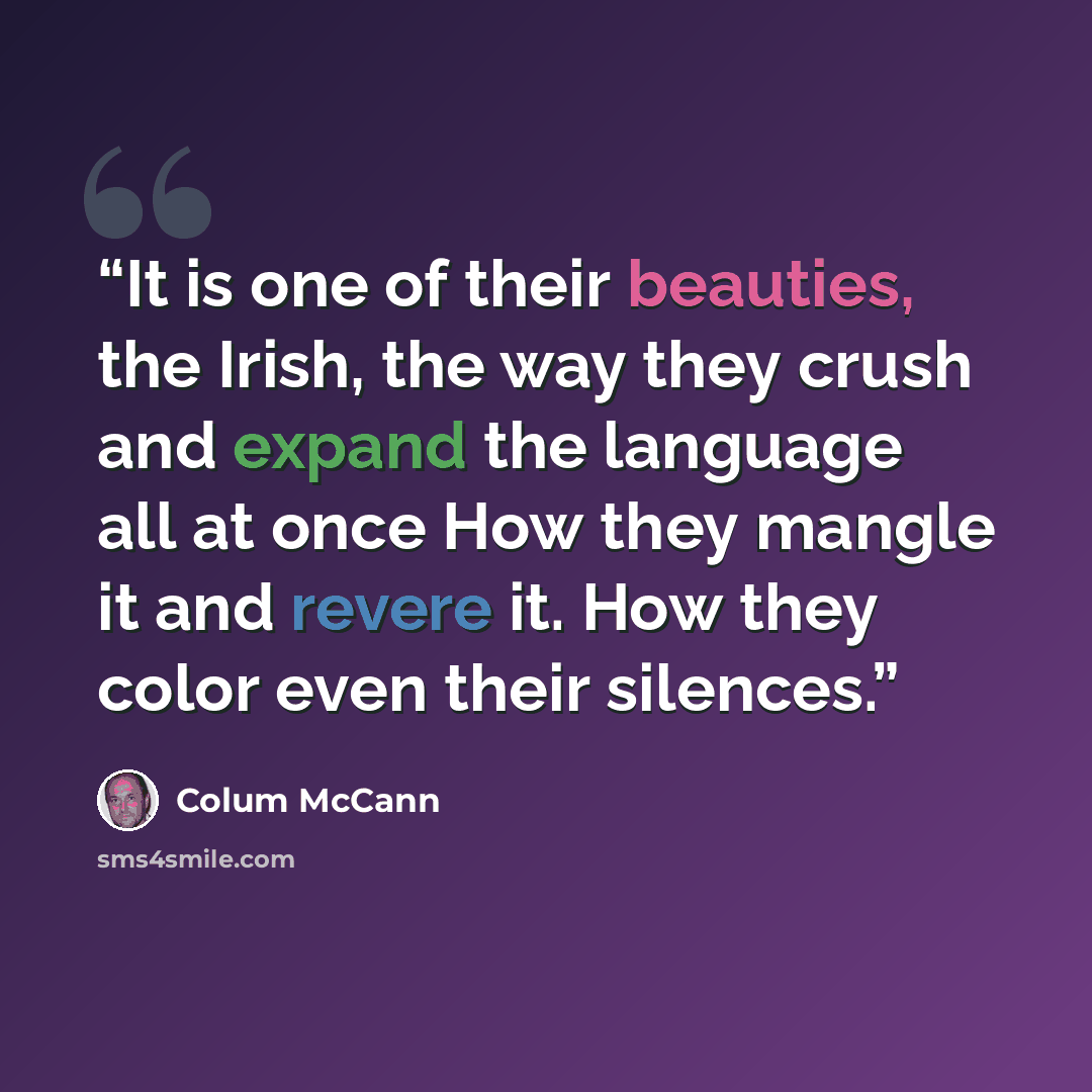 “It is one of their beauties, the Irish, the way they crush and expand the language all at once How they mangle it and revere it. How they color even their silences.” quote by Colum McCann