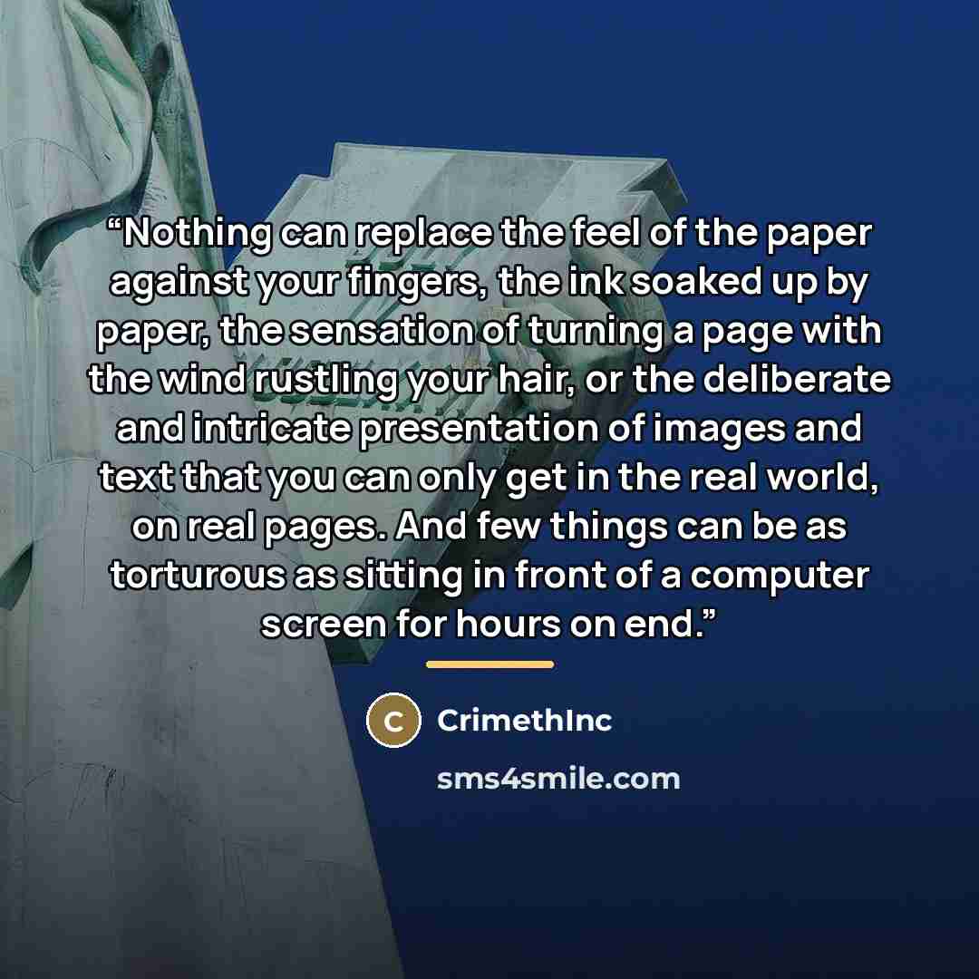 “Nothing can replace the feel of the paper against your fingers, the ink soaked up by paper, the sensation of turning a page with the wind rustling your hair, or the deliberate and intricate presentation of images and text that you can only get in the real world, on real pages. And few things can…” quote by CrimethInc