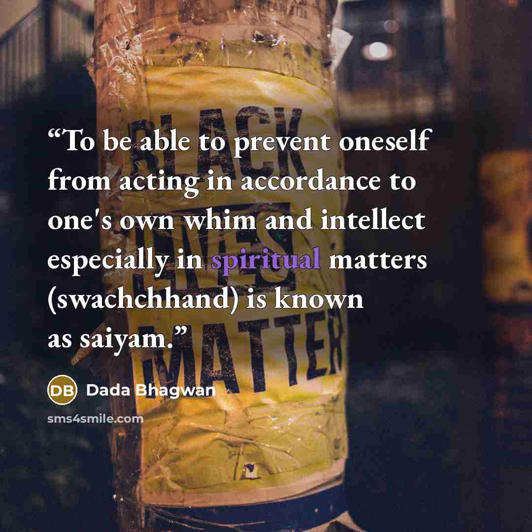 “To be able to prevent oneself from acting in accordance to one's own whim and intellect especially in spiritual matters (swachchhand) is known as saiyam.” quote by Dada Bhagwan