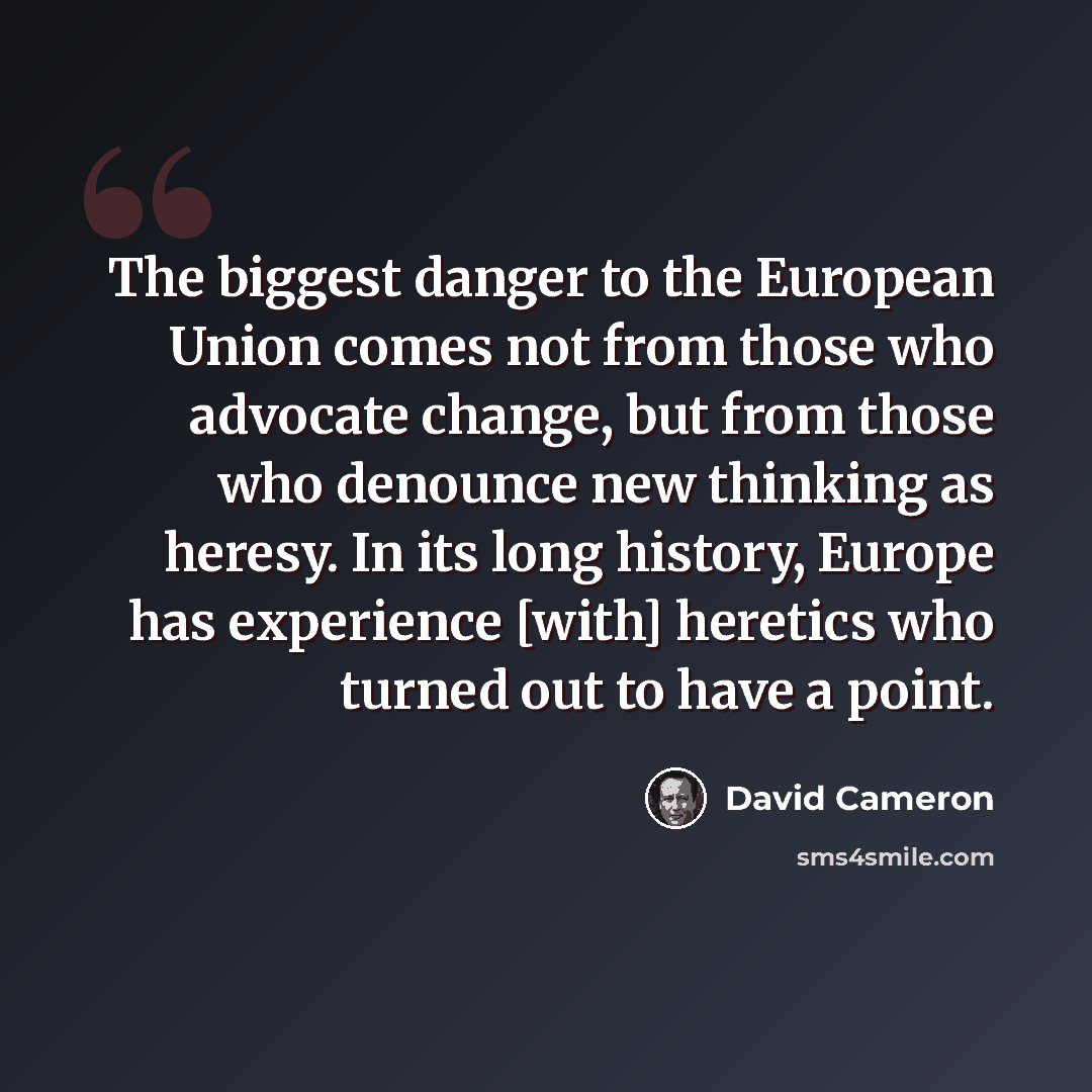 “The biggest danger to the European Union comes not from those who advocate change, but from those who denounce new thinking as heresy. In its long history, Europe has experience [with] heretics who turned out to have a point.” quote by David Cameron
