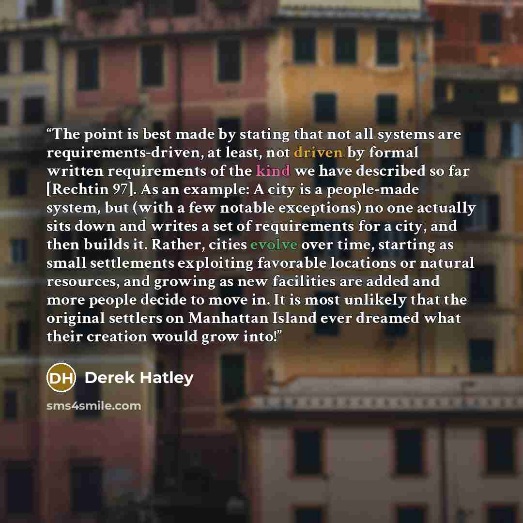 “The point is best made by stating that not all systems are requirements-driven, at least, not driven by formal written requirements of the kind we have described so far [Rechtin 97]. As an example: A city is a people-made system, but (with a few notable exceptions) no one actually sits down and…” quote by Derek Hatley