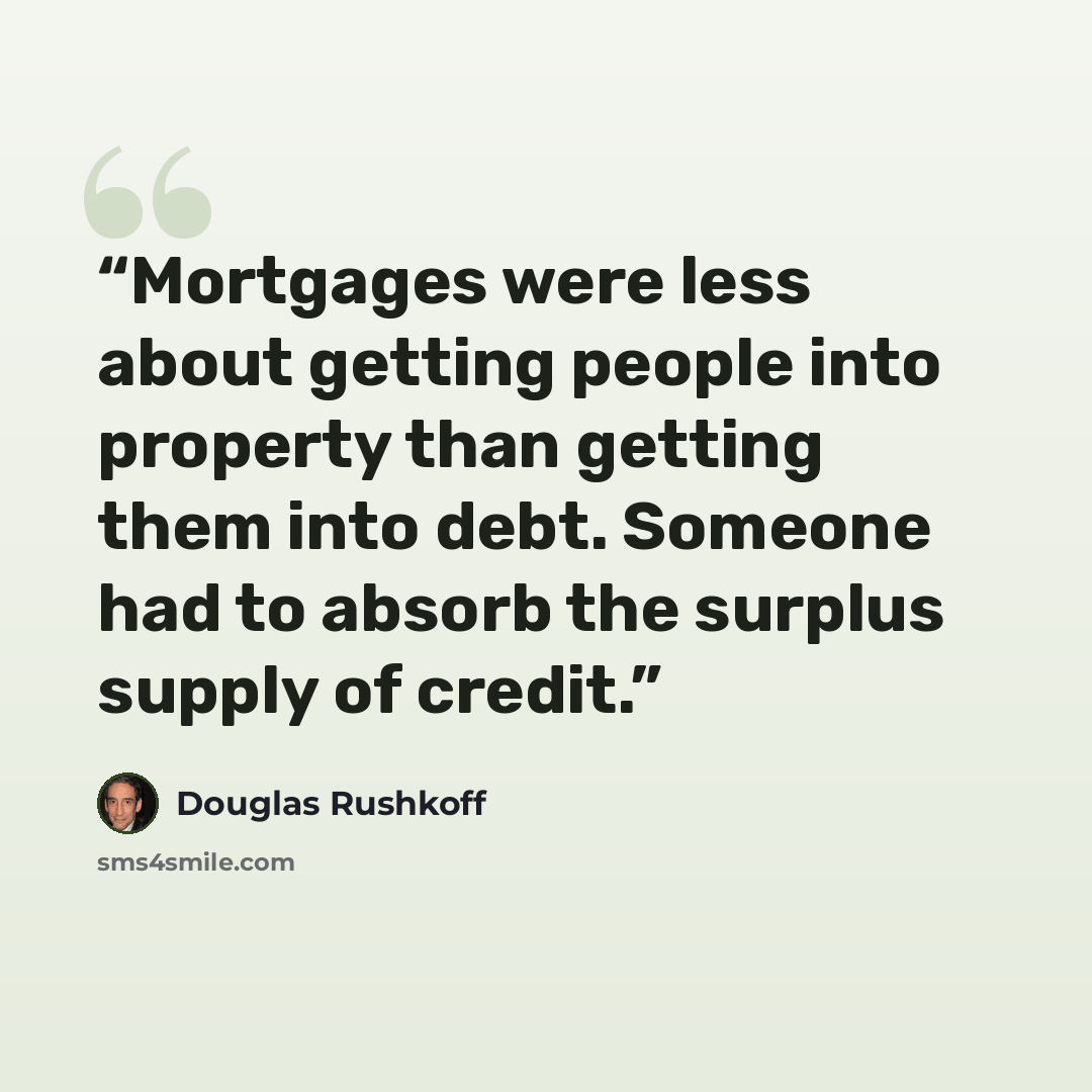 “Mortgages were less about getting people into property than getting them into debt. Someone had to absorb the surplus supply of credit.” quote by Douglas Rushkoff