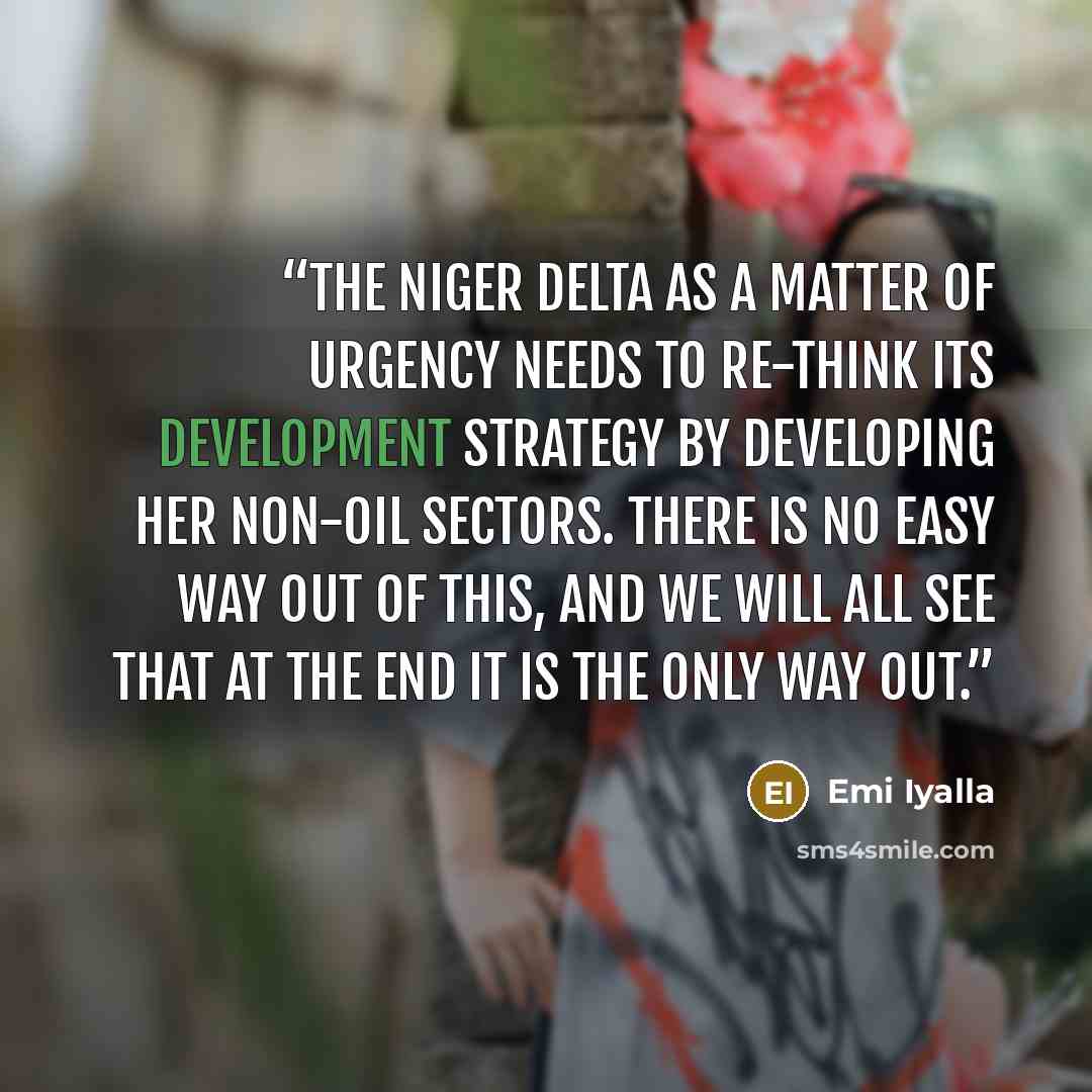 “The Niger delta as a matter of urgency needs to re-think its development strategy by developing her non-oil sectors. There is no easy way out of this, and we will all see that at the end it is the only way out.” quote by Emi Iyalla