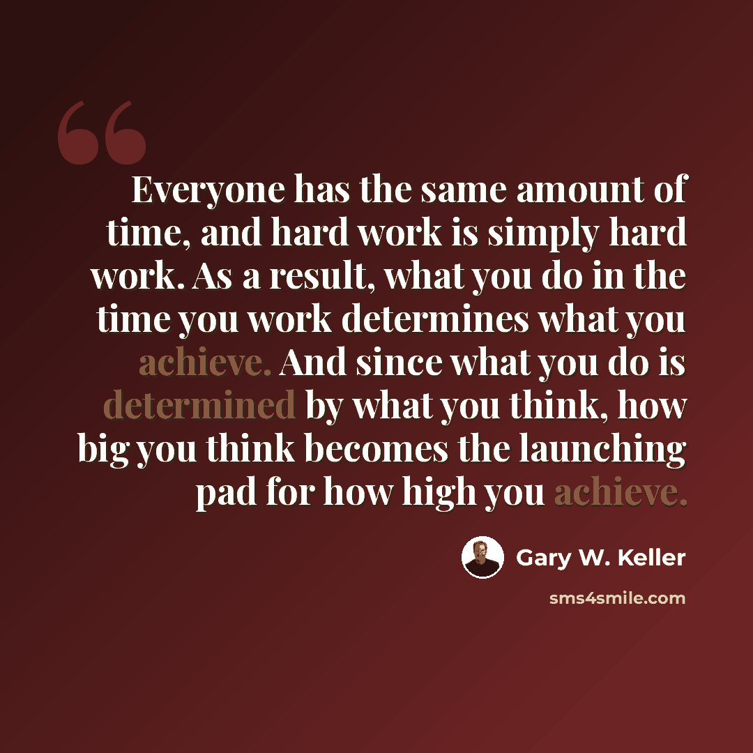 “Everyone has the same amount of time, and hard work is simply hard work. As a result, what you do in the time you work determines what you achieve. And since what you do is determined by what you think, how big you think becomes the launching pad for how high you achieve.” quote by Gary W. Keller