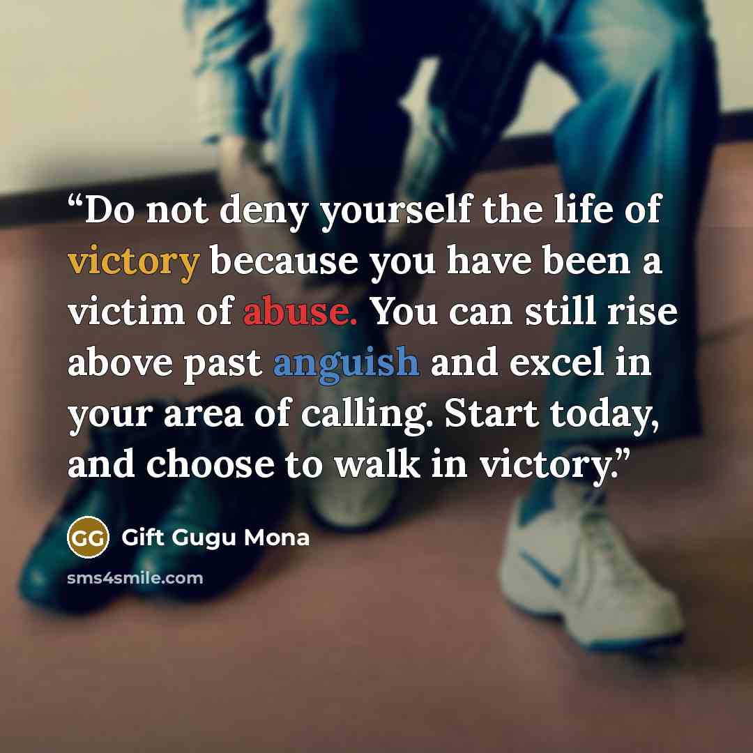 “Do not deny yourself the life of victory because you have been a victim of abuse. You can still rise above past anguish and excel in your area of calling. Start today, and choose to walk in victory.” quote by Gift Gugu Mona