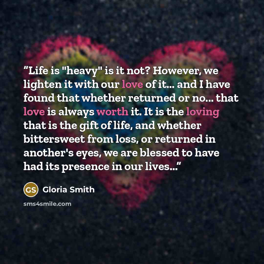 “Life is "heavy" is it not? However, we lighten it with our love of it... and I have found that whether returned or no... that love is always worth it. It is the loving that is the gift of life, and whether bittersweet from loss, or returned in another's eyes, we are blessed to have had its…” quote by Gloria Smith