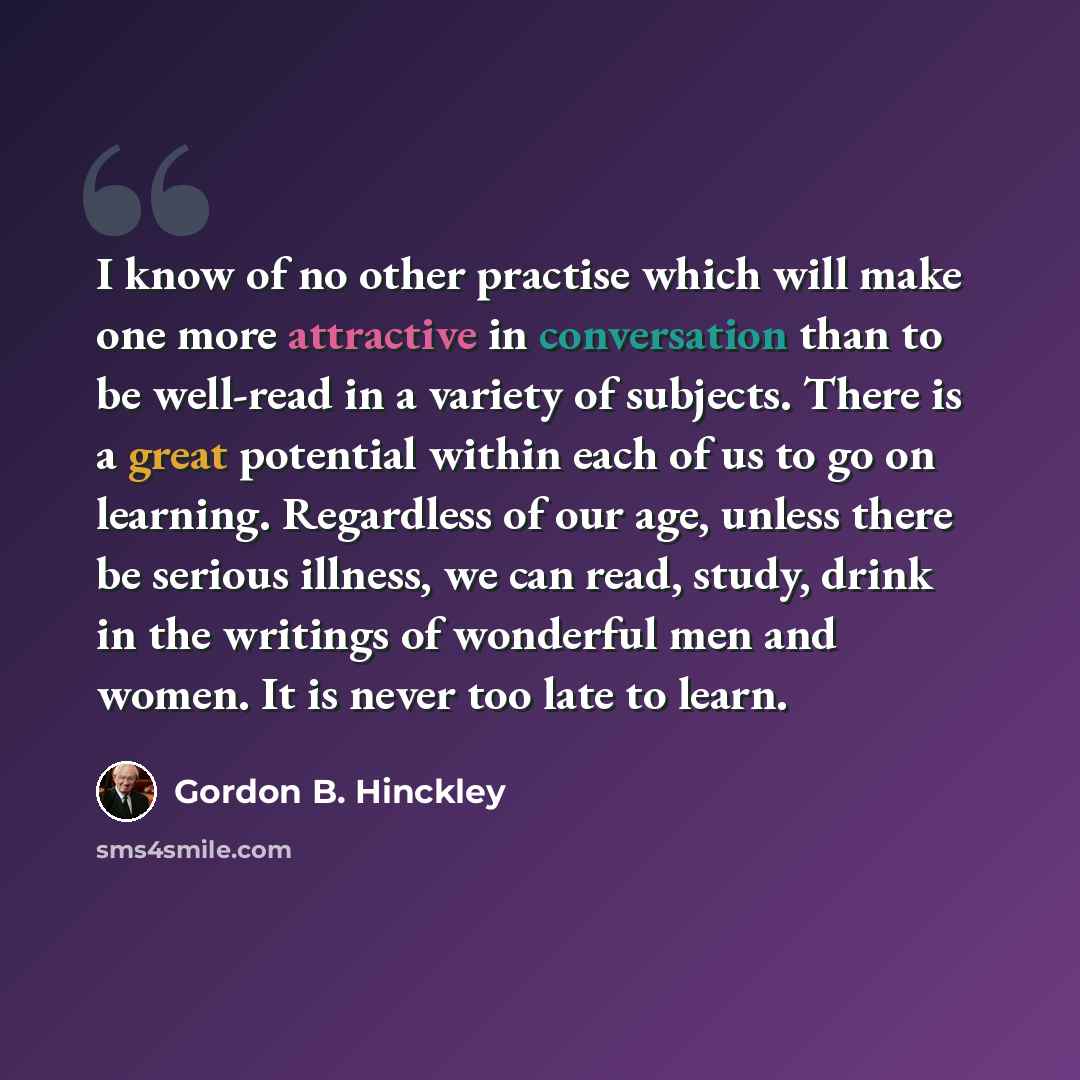 “I know of no other practise which will make one more attractive in conversation than to be well-read in a variety of subjects. There is a great potential within each of us to go on learning. Regardless of our age, unless there be serious illness, we can read, study, drink in the writings of…” quote by Gordon B. Hinckley