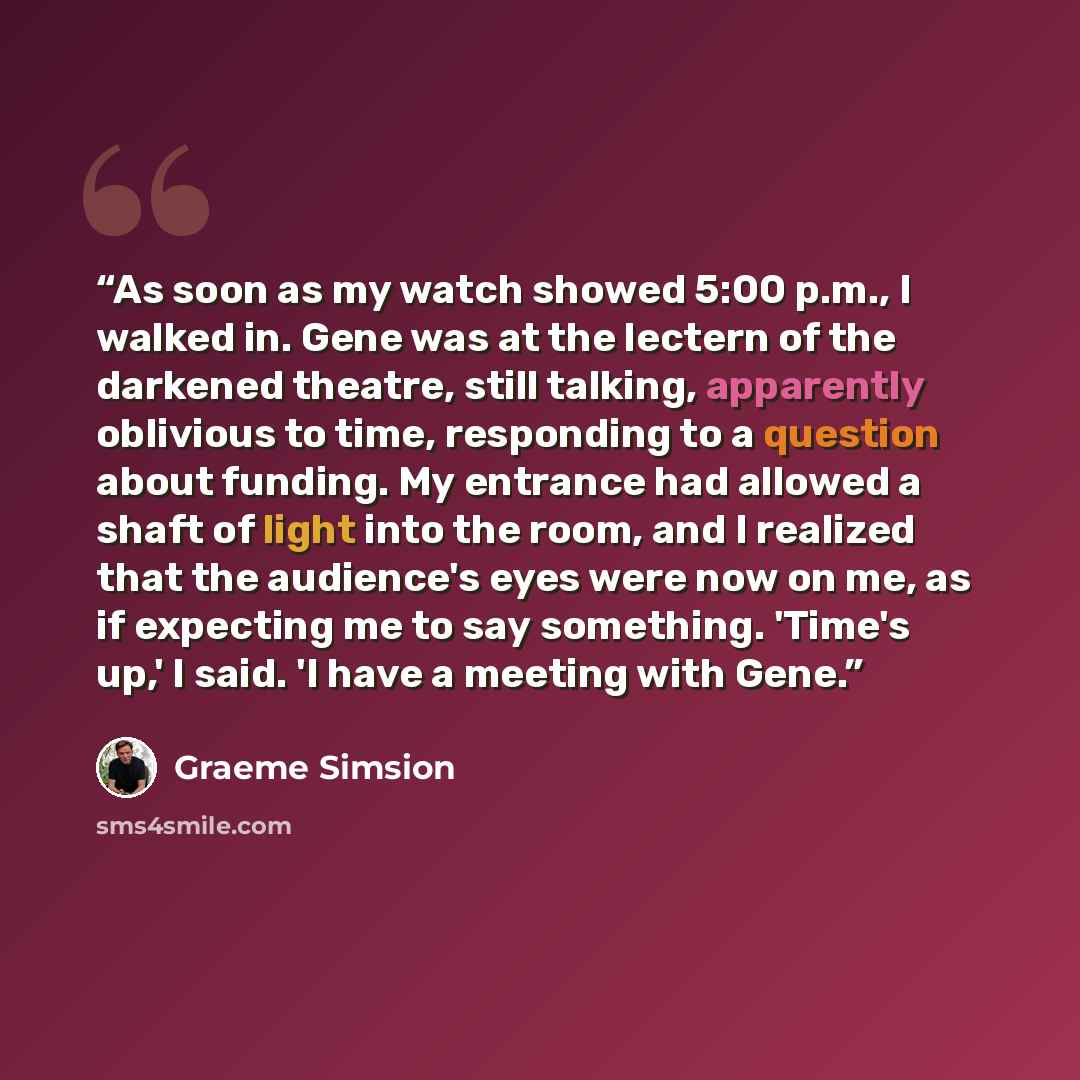 “As soon as my watch showed 5:00 p.m., I walked in. Gene was at the lectern of the darkened theatre, still talking, apparently oblivious to time, responding to a question about funding. My entrance had allowed a shaft of light into the room, and I realized that the audience's eyes were now on me…” quote by Graeme Simsion