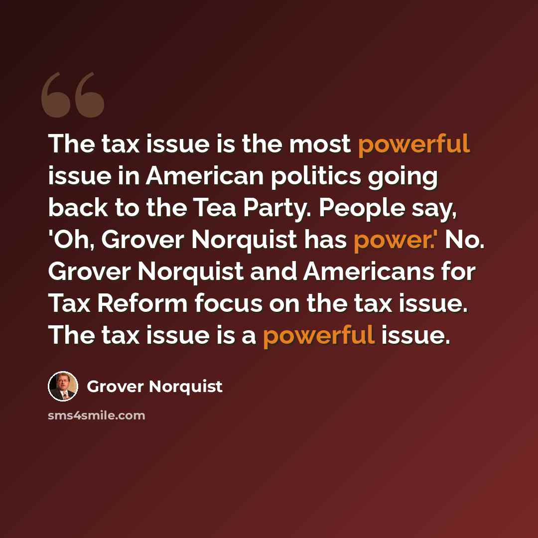 “The tax issue is the most powerful issue in American politics going back to the Tea Party. People say, 'Oh, Grover Norquist has power.' No. Grover Norquist and Americans for Tax Reform focus on the tax issue. The tax issue is a powerful issue.” quote by Grover Norquist