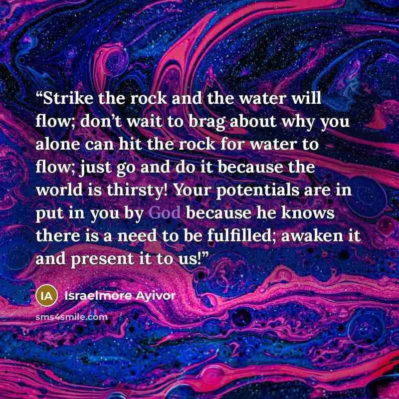“Strike the rock and the water will flow; don’t wait to brag about why you alone can hit the rock for water to flow; just go and do it because the world is thirsty! Your potentials are in put in you by God because he knows there is a need to be fulfilled; awaken it and present it to us!” quote by Israelmore Ayivor