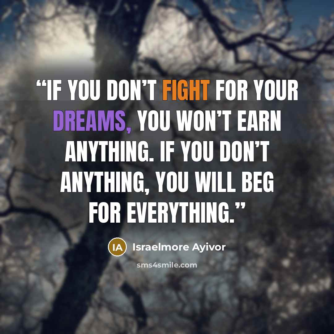 “If you don’t fight for your dreams, you won’t earn anything. If you don’t anything, you will beg for everything.” quote by Israelmore Ayivor