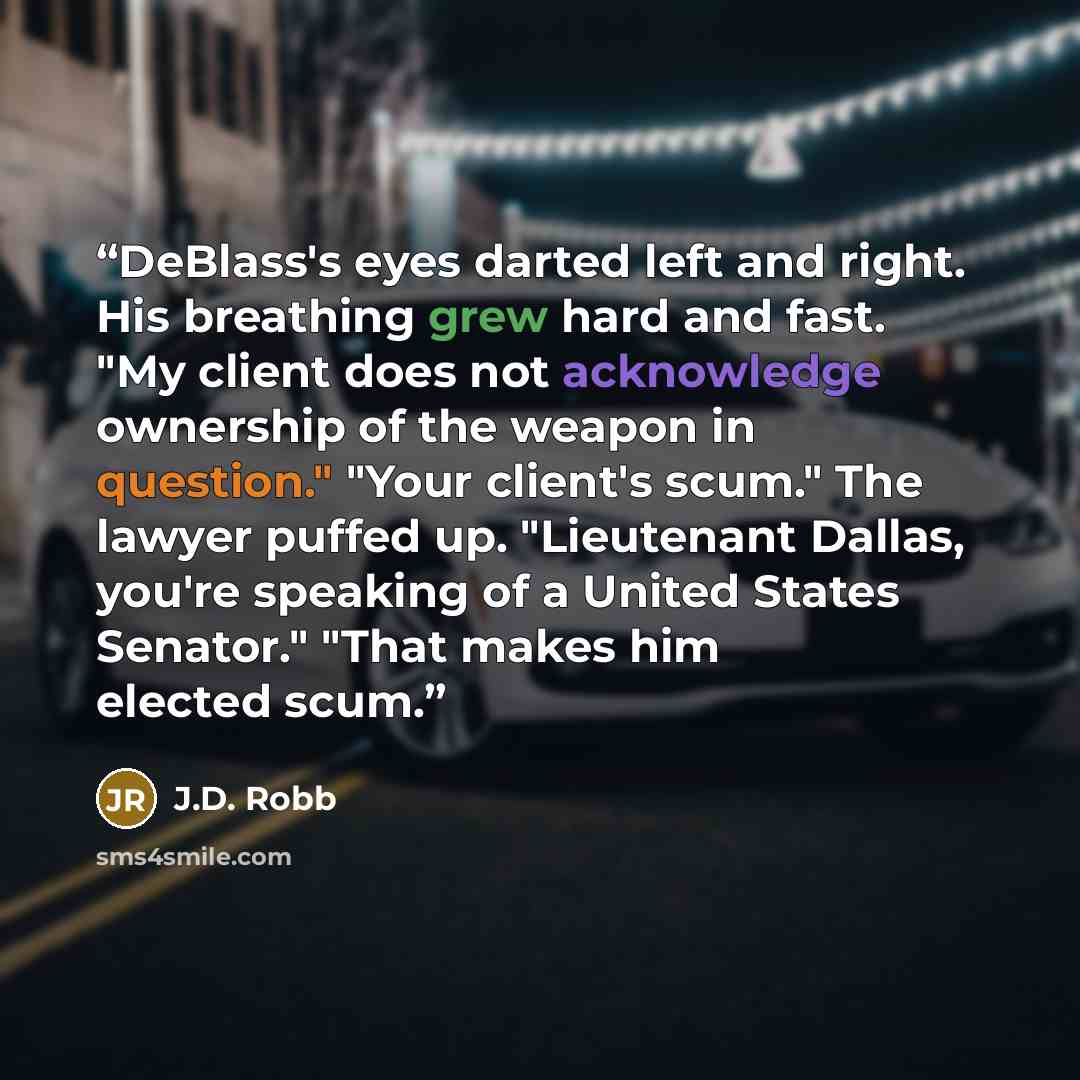 “DeBlass's eyes darted left and right. His breathing grew hard and fast. "My client does not acknowledge ownership of the weapon in question." "Your client's scum." The lawyer puffed up. "Lieutenant Dallas, you're speaking of a United States Senator." "That makes him elected scum.” quote by J.D. Robb