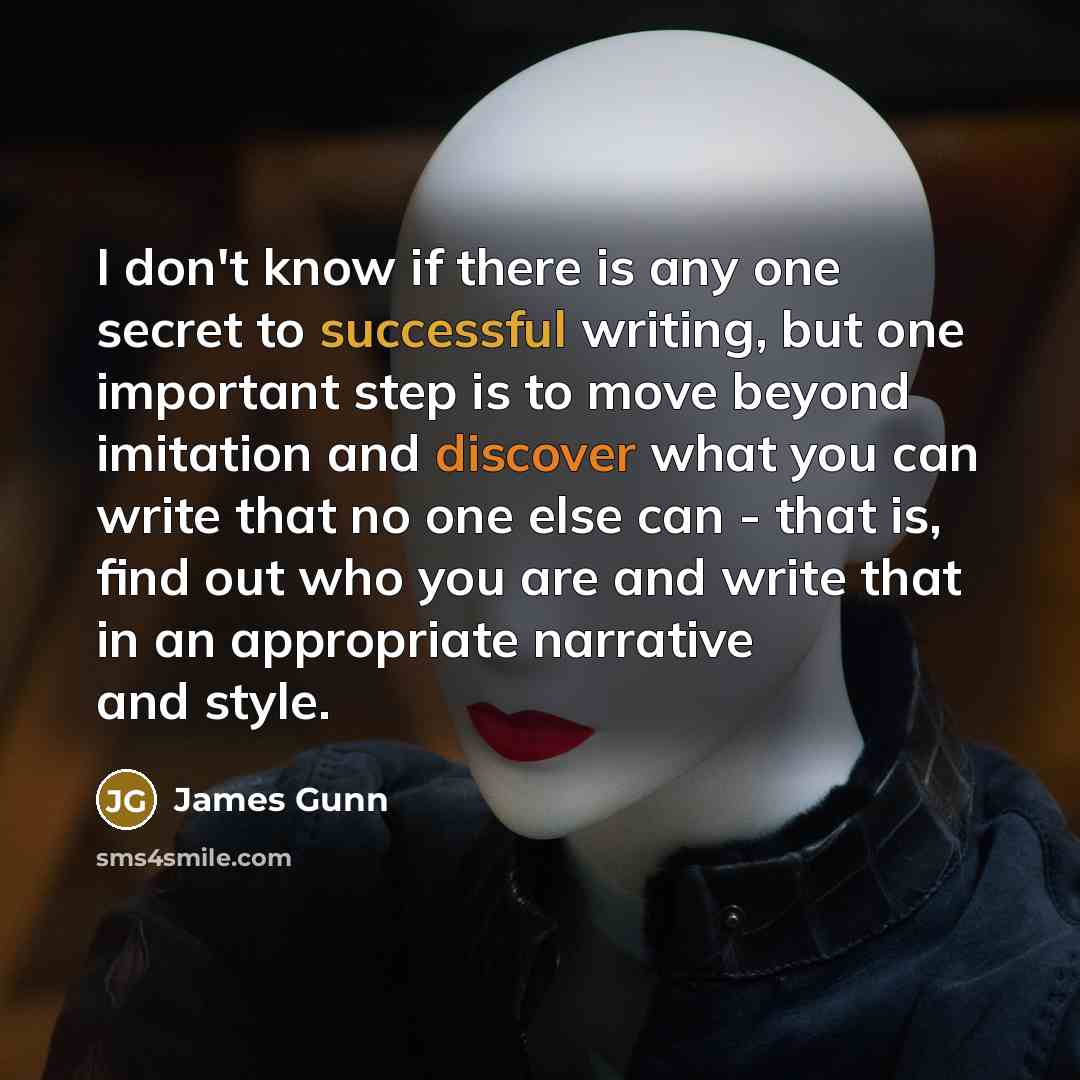 “I don't know if there is any one secret to successful writing, but one important step is to move beyond imitation and discover what you can write that no one else can - that is, find out who you are and write that in an appropriate narrative and style.” quote by James Gunn