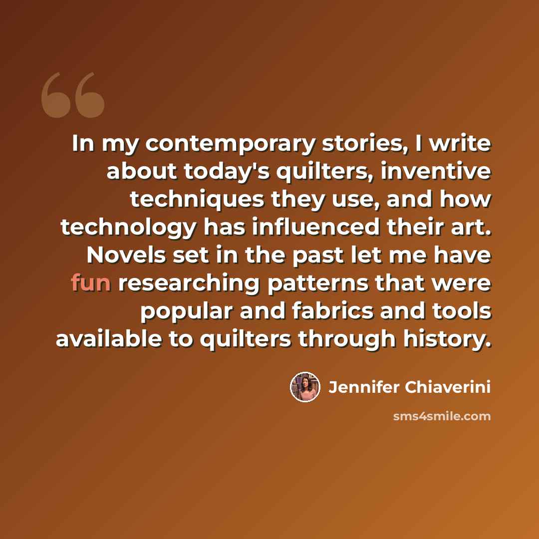 “In my contemporary stories, I write about today's quilters, inventive techniques they use, and how technology has influenced their art. Novels set in the past let me have fun researching patterns that were popular and fabrics and tools available to quilters through history.” quote by Jennifer Chiaverini
