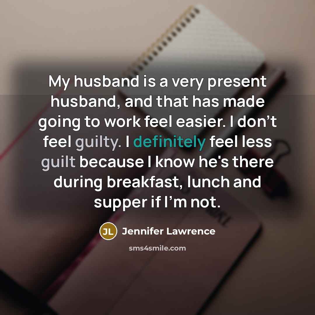 “My husband is a very present husband, and that has made going to work feel easier. I don't feel guilty. I definitely feel less guilt because I know he's there during breakfast, lunch and supper if I'm not.” quote by Jennifer Lawrence