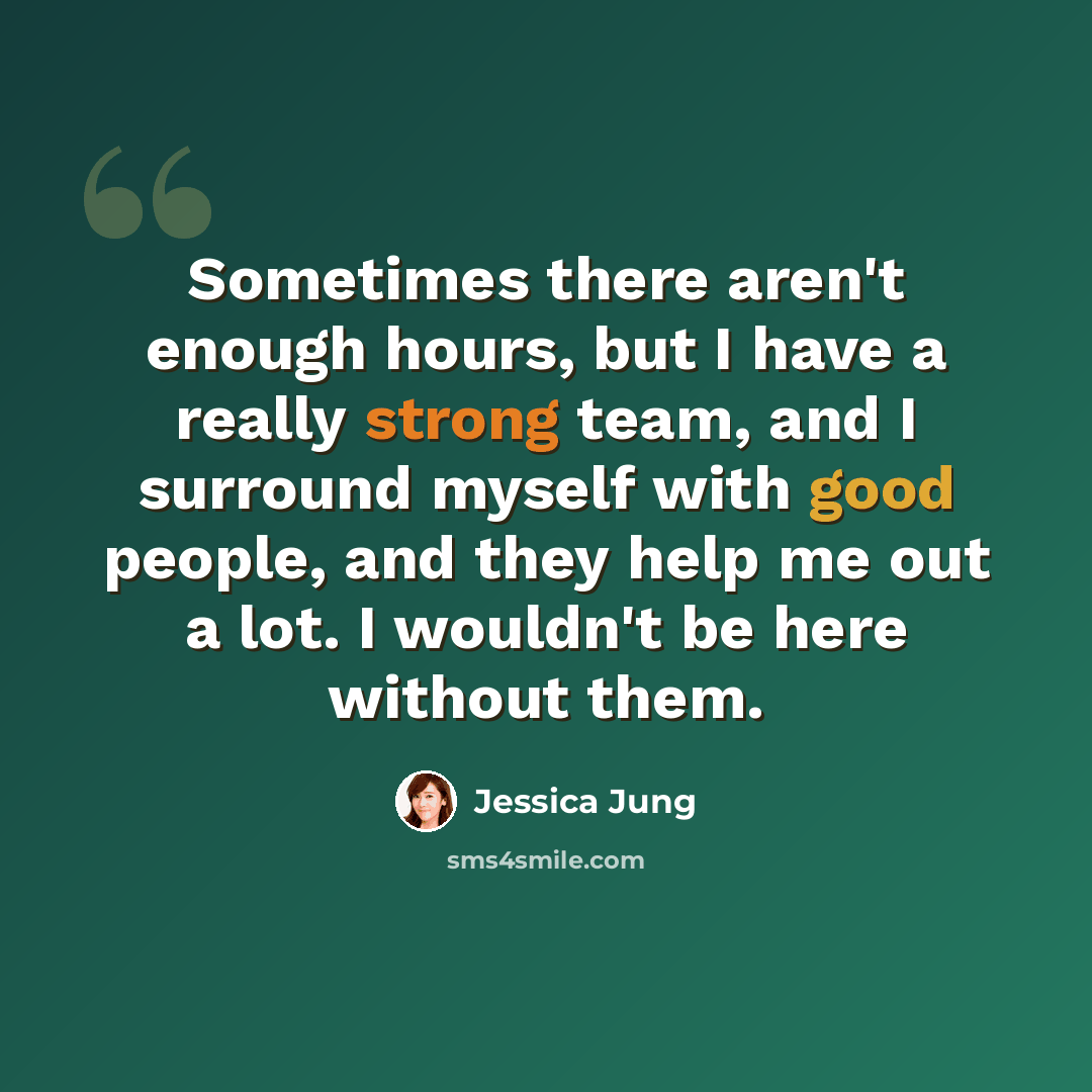 “Sometimes there aren't enough hours, but I have a really strong team, and I surround myself with good people, and they help me out a lot. I wouldn't be here without them.” quote by Jessica Jung