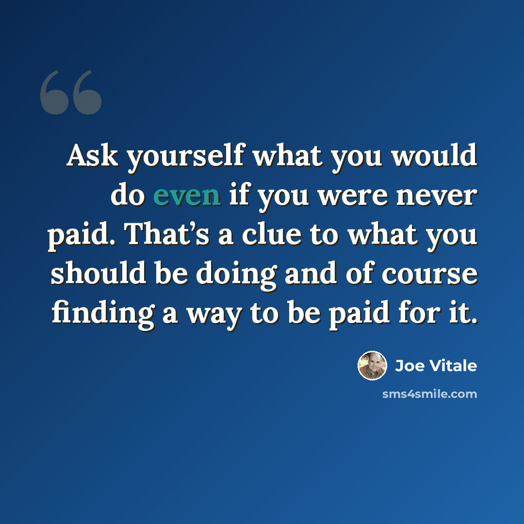 “Ask yourself what you would do even if you were never paid. That’s a clue to what you should be doing and of course finding a way to be paid for it.” quote by Joe Vitale
