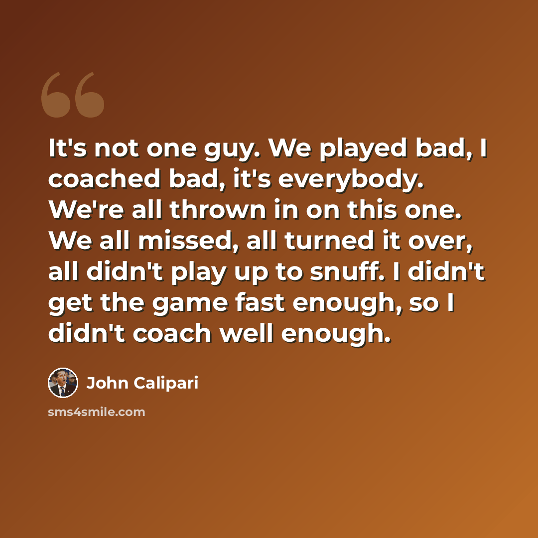 “It's not one guy. We played bad, I coached bad, it's everybody. We're all thrown in on this one. We all missed, all turned it over, all didn't play up to snuff. I didn't get the game fast enough, so I didn't coach well enough.” quote by John Calipari