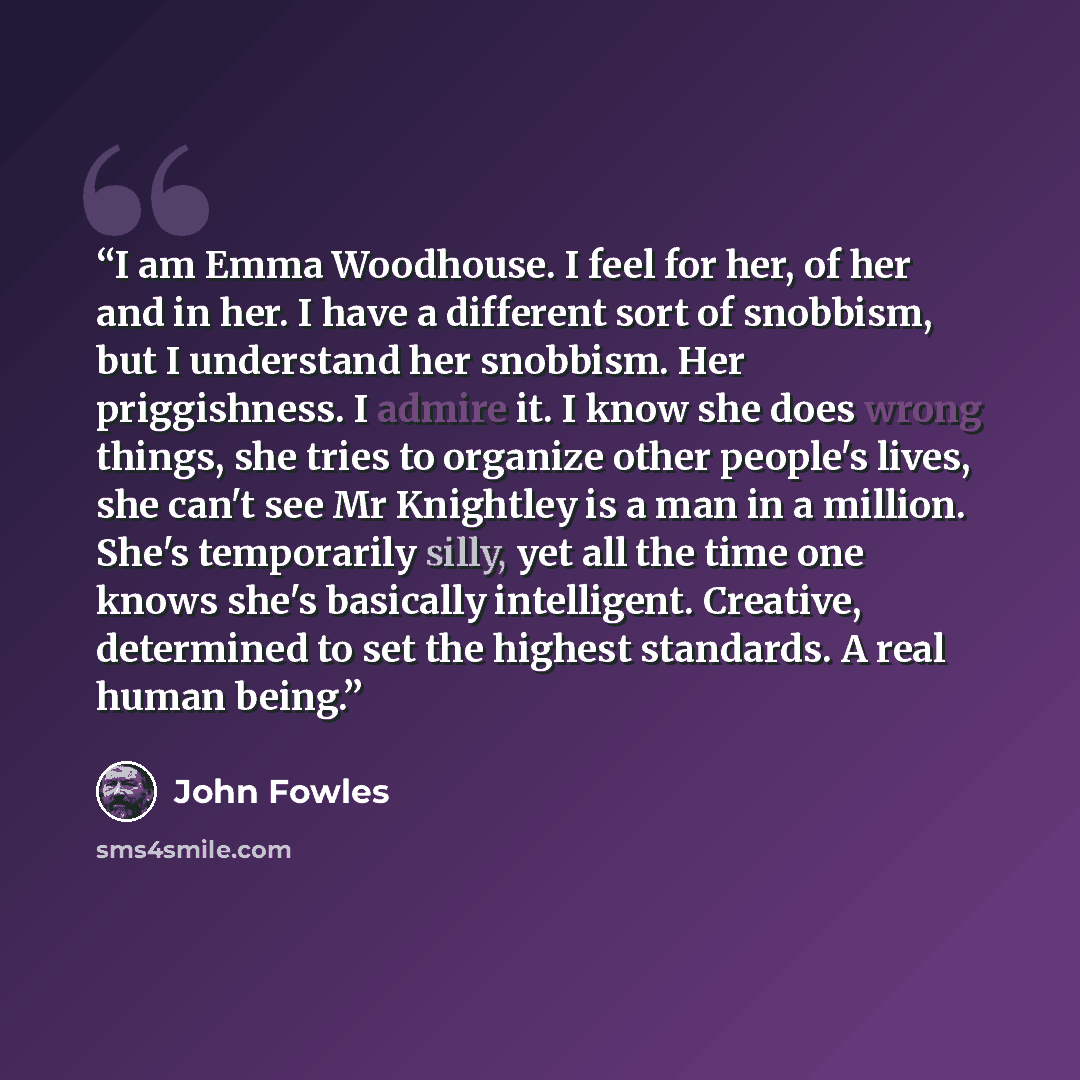“I am Emma Woodhouse. I feel for her, of her and in her. I have a different sort of snobbism, but I understand her snobbism. Her priggishness. I admire it. I know she does wrong things, she tries to organize other people's lives, she can't see Mr Knightley is a man in a million. She's temporarily…” quote by John Fowles