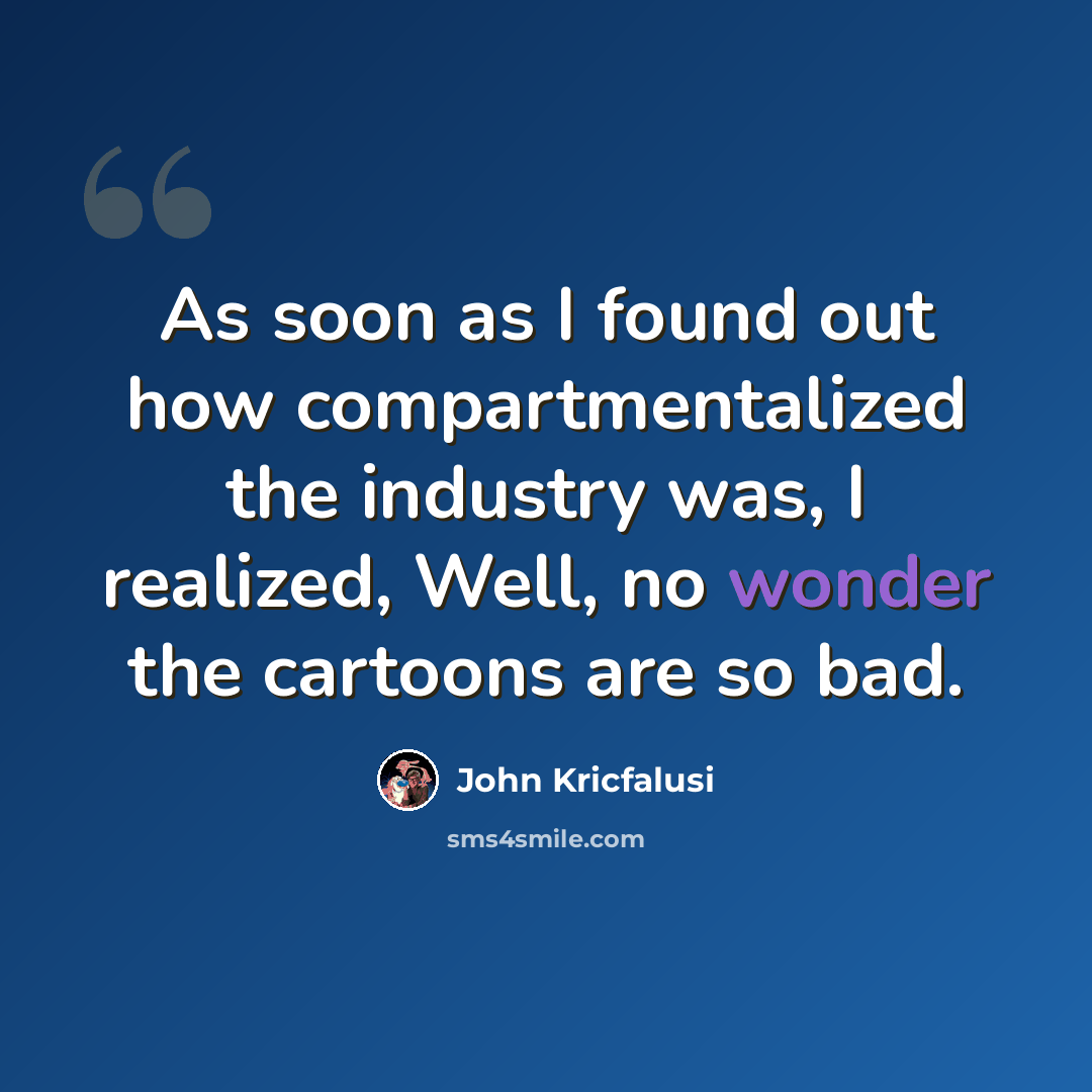 “As soon as I found out how compartmentalized the industry was, I realized, Well, no wonder the cartoons are so bad.” quote by John Kricfalusi