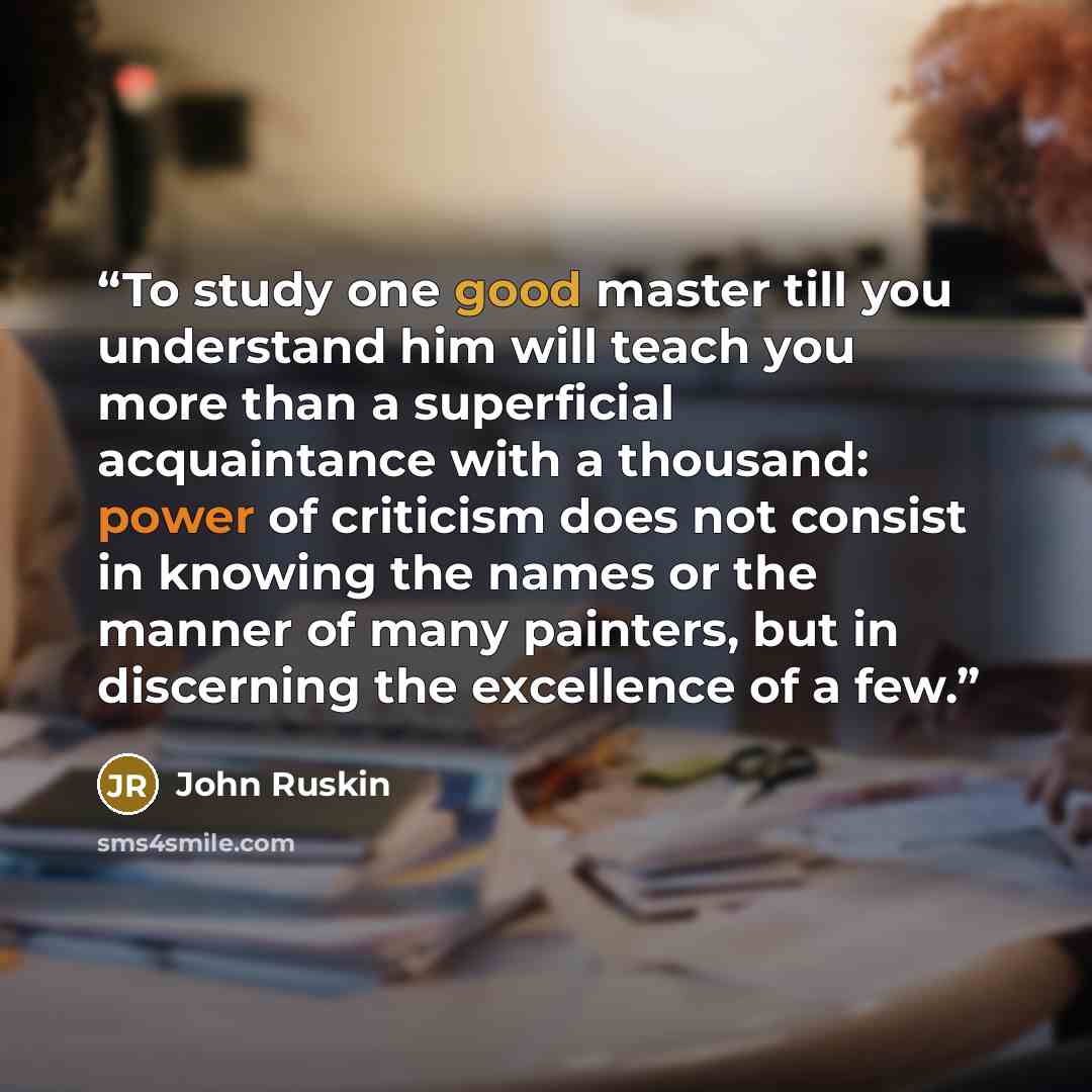 “To study one good master till you understand him will teach you more than a superficial acquaintance with a thousand: power of criticism does not consist in knowing the names or the manner of many painters, but in discerning the excellence of a few.” quote by John Ruskin