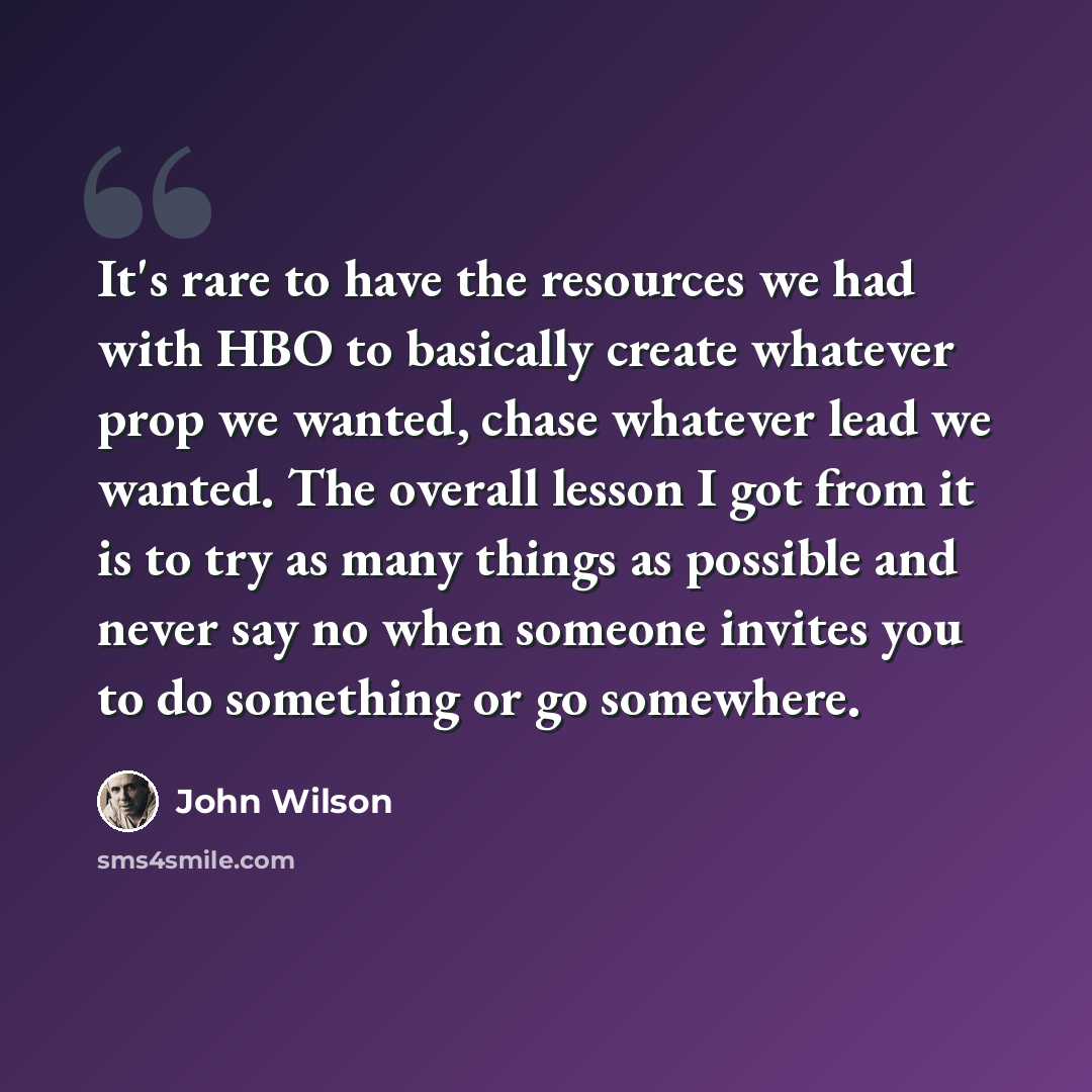 “It's rare to have the resources we had with HBO to basically create whatever prop we wanted, chase whatever lead we wanted. The overall lesson I got from it is to try as many things as possible and never say no when someone invites you to do something or go somewhere.” quote by John Wilson