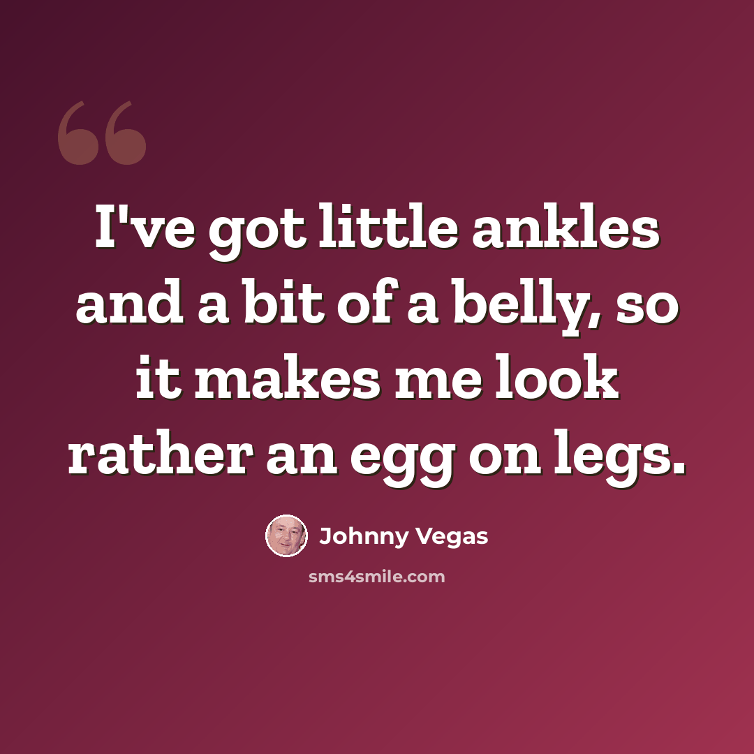 “I've got little ankles and a bit of a belly, so it makes me look rather an egg on legs.” quote by Johnny Vegas