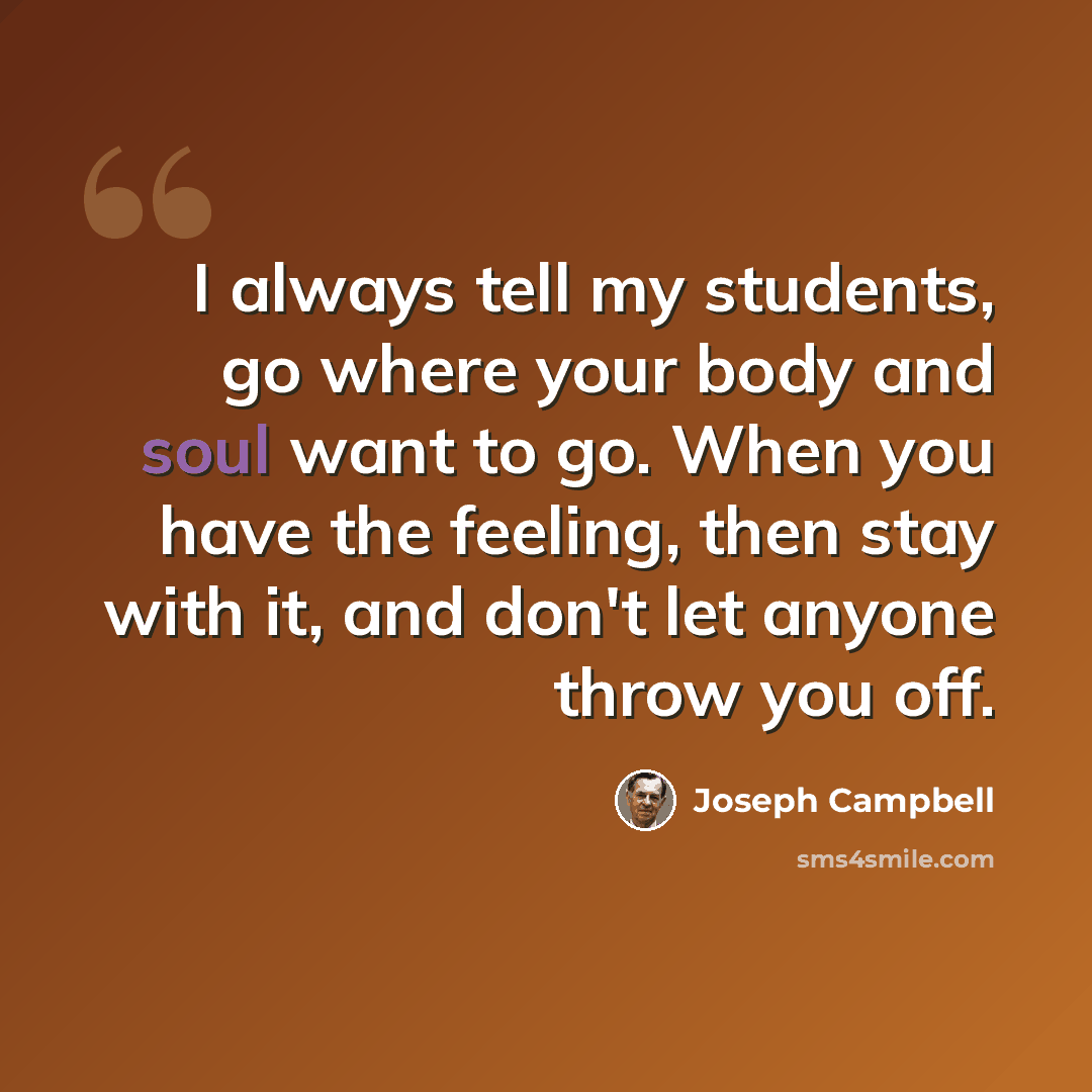 “I always tell my students, go where your body and soul want to go. When you have the feeling, then stay with it, and don't let anyone throw you off.” quote by Joseph Campbell