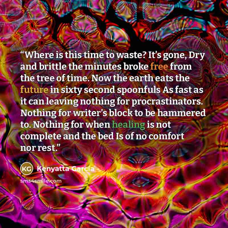 “Where is this time to waste? It’s gone, Dry and brittle the minutes broke free from the tree of time. Now the earth eats the future in sixty second spoonfuls As fast as it can leaving nothing for procrastinators. Nothing for writer’s block to be hammered to. Nothing for when healing is not…” quote by Kenyatta García
