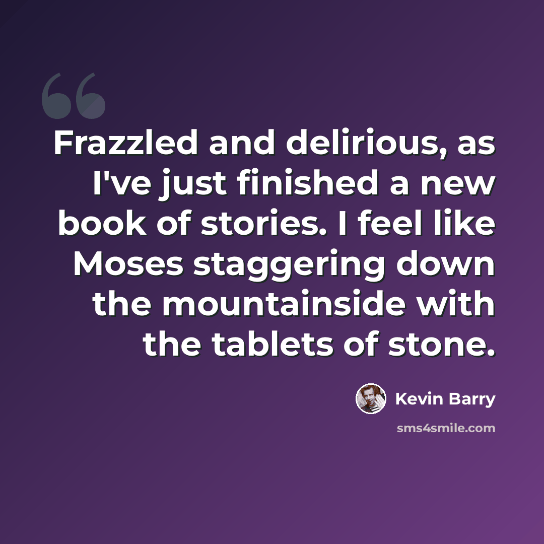 “Frazzled and delirious, as I've just finished a new book of stories. I feel like Moses staggering down the mountainside with the tablets of stone.” quote by Kevin Barry