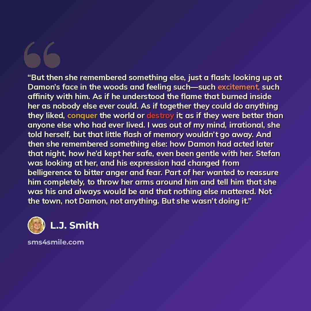 “But then she remembered something else, just a flash: looking up at Damon’s face in the woods and feeling such—such excitement, such affinity with him. As if he understood the flame that burned inside her as nobody else ever could. As if together they could do anything they liked, conquer the…” quote by L.J. Smith