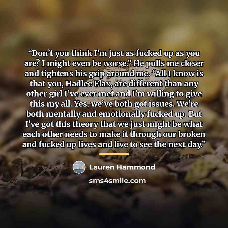 “Don’t you think I’m just as fucked up as you are? I might even be worse.” He pulls me closer and tightens his grip around me. “All I know is that you, Hadlee Flax, are different than any other girl I’ve ever met and I’m willing to give this my all. Yes, we’ve both got issues. We’re both mentally…” quote by Lauren Hammond