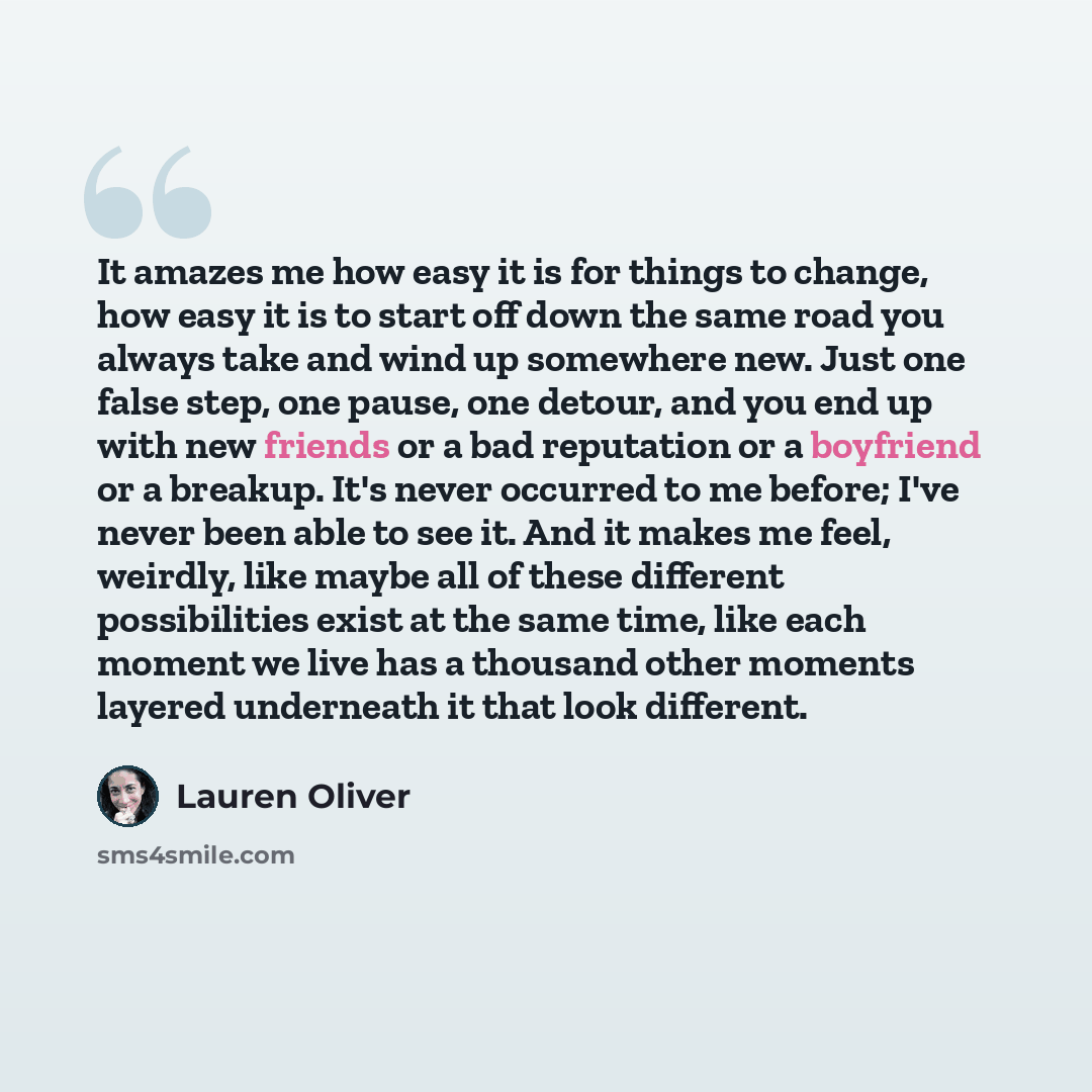 “It amazes me how easy it is for things to change, how easy it is to start off down the same road you always take and wind up somewhere new. Just one false step, one pause, one detour, and you end up with new friends or a bad reputation or a boyfriend or a breakup. It's never occurred to me before…” quote by Lauren Oliver
