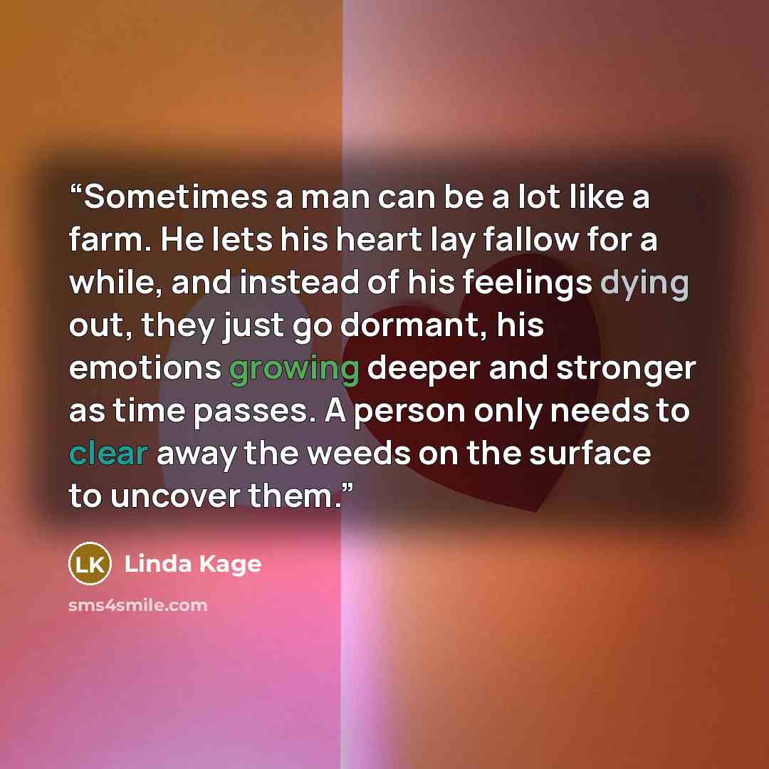 “Sometimes a man can be a lot like a farm. He lets his heart lay fallow for a while, and instead of his feelings dying out, they just go dormant, his emotions growing deeper and stronger as time passes. A person only needs to clear away the weeds on the surface to uncover them.” quote by Linda Kage