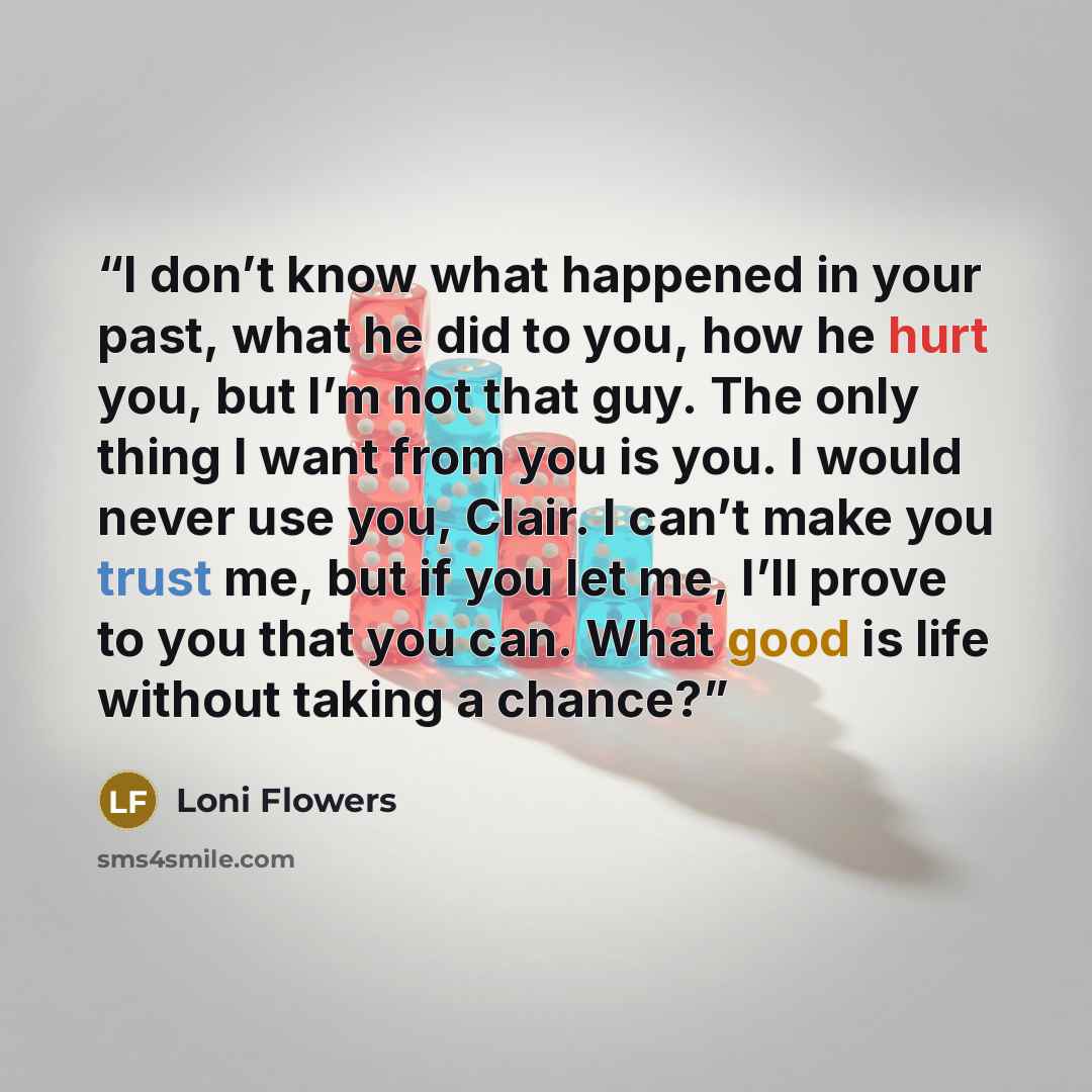 “I don’t know what happened in your past, what he did to you, how he hurt you, but I’m not that guy. The only thing I want from you is you. I would never use you, Clair. I can’t make you trust me, but if you let me, I’ll prove to you that you can. What good is life without taking a chance?” quote by Loni Flowers
