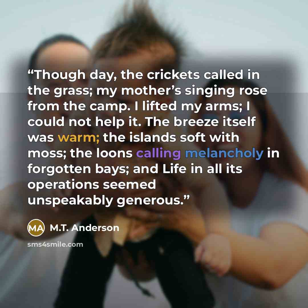 “Though day, the crickets called in the grass; my mother’s singing rose from the camp. I lifted my arms; I could not help it. The breeze itself was warm; the islands soft with moss; the loons calling melancholy in forgotten bays; and Life in all its operations seemed unspeakably generous.” quote by M.T. Anderson