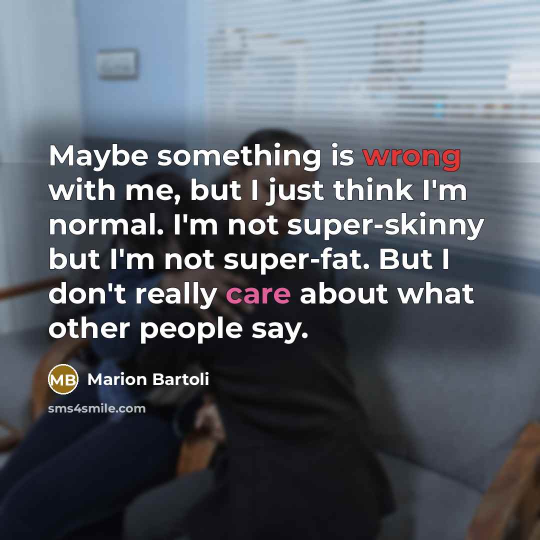 “Maybe something is wrong with me, but I just think I'm normal. I'm not super-skinny but I'm not super-fat. But I don't really care about what other people say.” quote by Marion Bartoli