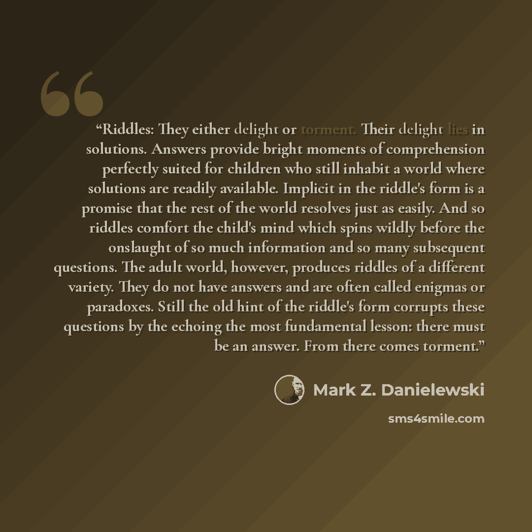 “Riddles: They either delight or torment. Their delight lies in solutions. Answers provide bright moments of comprehension perfectly suited for children who still inhabit a world where solutions are readily available. Implicit in the riddle's form is a promise that the rest of the world resolves…” quote by Mark Z. Danielewski