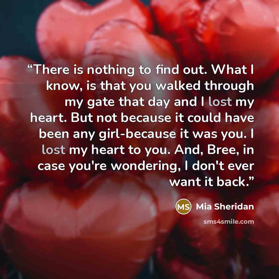 “There is nothing to find out. What I know, is that you walked through my gate that day and I lost my heart. But not because it could have been any girl-because it was you. I lost my heart to you. And, Bree, in case you're wondering, I don't ever want it back.” quote by Mia Sheridan