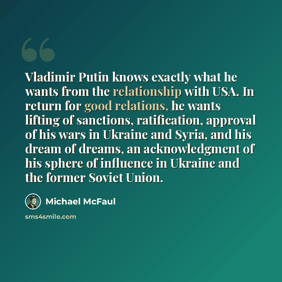 “Vladimir Putin knows exactly what he wants from the relationship with USA. In return for good relations, he wants lifting of sanctions, ratification, approval of his wars in Ukraine and Syria, and his dream of dreams, an acknowledgment of his sphere of influence in Ukraine and the former Soviet…” quote by Michael McFaul