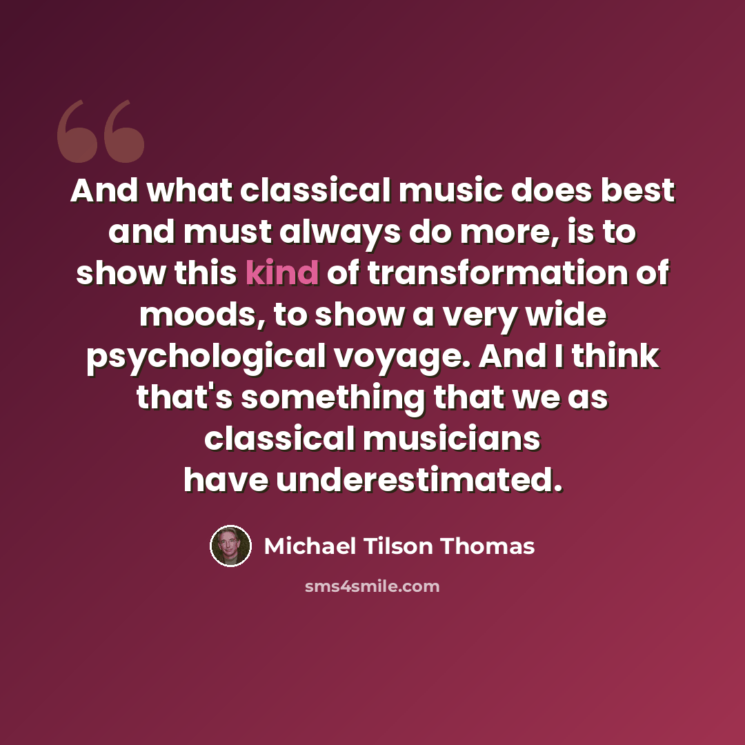 “And what classical music does best and must always do more, is to show this kind of transformation of moods, to show a very wide psychological voyage. And I think that's something that we as classical musicians have underestimated.” quote by Michael Tilson Thomas