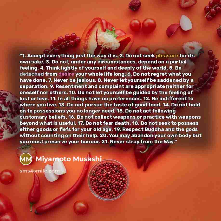 “1. Accept everything just the way it is. 2. Do not seek pleasure for its own sake. 3. Do not, under any circumstances, depend on a partial feeling. 4. Think lightly of yourself and deeply of the world. 5. Be detached from desire your whole life long. 6. Do not regret what you have done. 7. Never…” quote by Miyamoto Musashi
